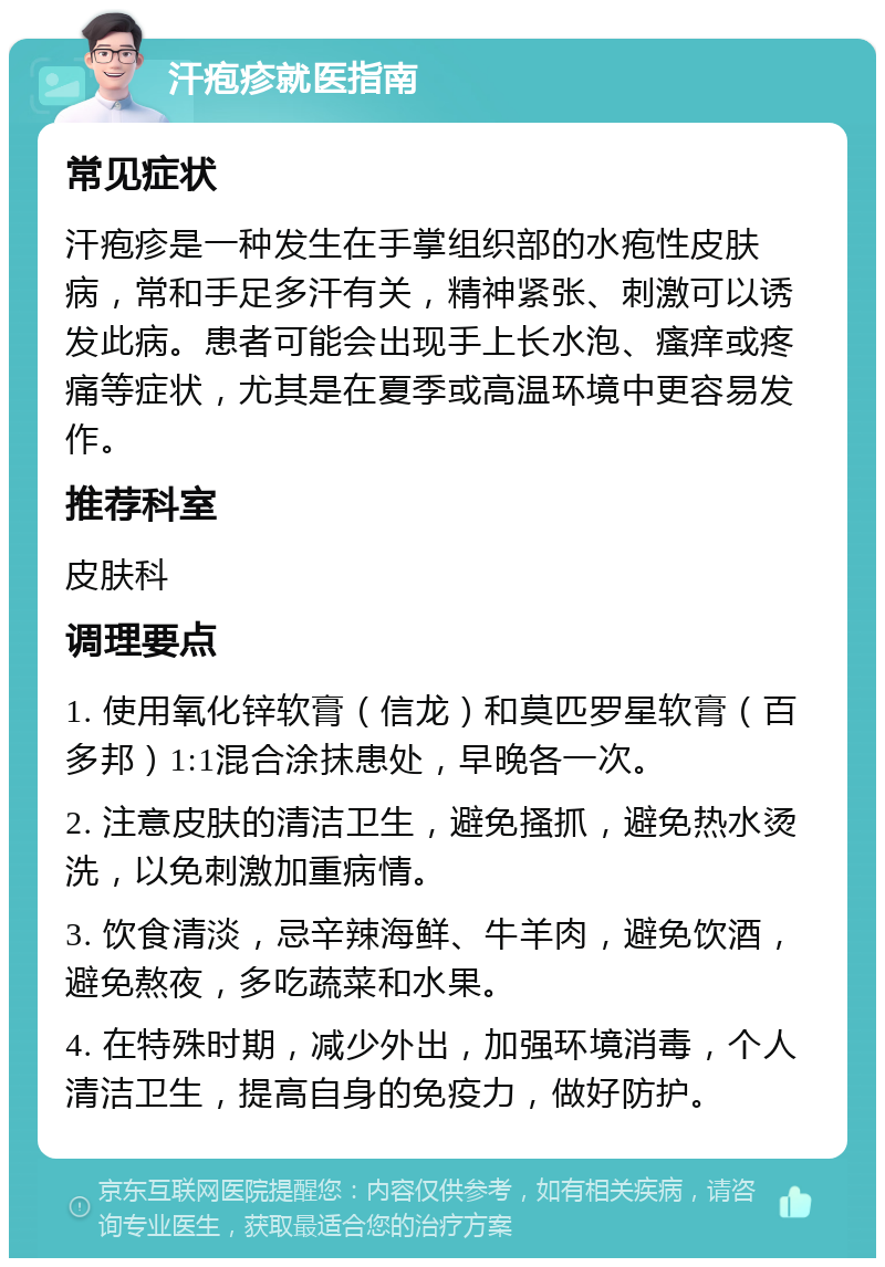 汗疱疹就医指南 常见症状 汗疱疹是一种发生在手掌组织部的水疱性皮肤病，常和手足多汗有关，精神紧张、刺激可以诱发此病。患者可能会出现手上长水泡、瘙痒或疼痛等症状，尤其是在夏季或高温环境中更容易发作。 推荐科室 皮肤科 调理要点 1. 使用氧化锌软膏（信龙）和莫匹罗星软膏（百多邦）1:1混合涂抹患处，早晚各一次。 2. 注意皮肤的清洁卫生，避免搔抓，避免热水烫洗，以免刺激加重病情。 3. 饮食清淡，忌辛辣海鲜、牛羊肉，避免饮酒，避免熬夜，多吃蔬菜和水果。 4. 在特殊时期，减少外出，加强环境消毒，个人清洁卫生，提高自身的免疫力，做好防护。