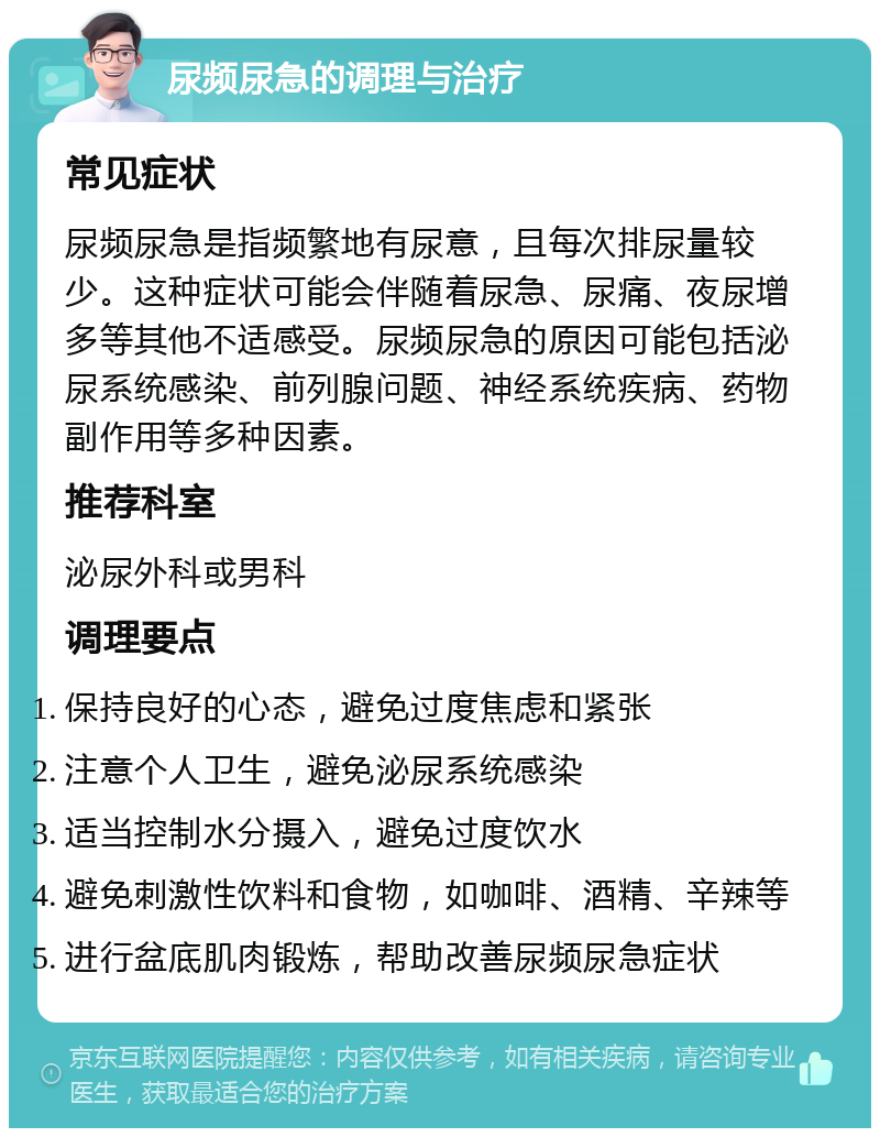 尿频尿急的调理与治疗 常见症状 尿频尿急是指频繁地有尿意，且每次排尿量较少。这种症状可能会伴随着尿急、尿痛、夜尿增多等其他不适感受。尿频尿急的原因可能包括泌尿系统感染、前列腺问题、神经系统疾病、药物副作用等多种因素。 推荐科室 泌尿外科或男科 调理要点 保持良好的心态，避免过度焦虑和紧张 注意个人卫生，避免泌尿系统感染 适当控制水分摄入，避免过度饮水 避免刺激性饮料和食物，如咖啡、酒精、辛辣等 进行盆底肌肉锻炼，帮助改善尿频尿急症状