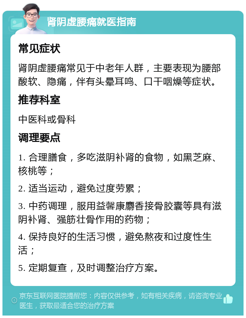 肾阴虚腰痛就医指南 常见症状 肾阴虚腰痛常见于中老年人群，主要表现为腰部酸软、隐痛，伴有头晕耳鸣、口干咽燥等症状。 推荐科室 中医科或骨科 调理要点 1. 合理膳食，多吃滋阴补肾的食物，如黑芝麻、核桃等； 2. 适当运动，避免过度劳累； 3. 中药调理，服用益馨康麝香接骨胶囊等具有滋阴补肾、强筋壮骨作用的药物； 4. 保持良好的生活习惯，避免熬夜和过度性生活； 5. 定期复查，及时调整治疗方案。