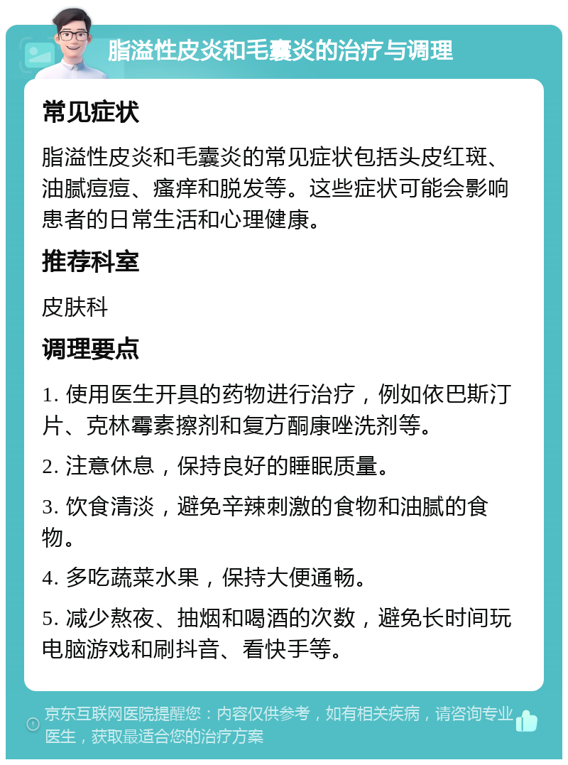 脂溢性皮炎和毛囊炎的治疗与调理 常见症状 脂溢性皮炎和毛囊炎的常见症状包括头皮红斑、油腻痘痘、瘙痒和脱发等。这些症状可能会影响患者的日常生活和心理健康。 推荐科室 皮肤科 调理要点 1. 使用医生开具的药物进行治疗，例如依巴斯汀片、克林霉素擦剂和复方酮康唑洗剂等。 2. 注意休息，保持良好的睡眠质量。 3. 饮食清淡，避免辛辣刺激的食物和油腻的食物。 4. 多吃蔬菜水果，保持大便通畅。 5. 减少熬夜、抽烟和喝酒的次数，避免长时间玩电脑游戏和刷抖音、看快手等。