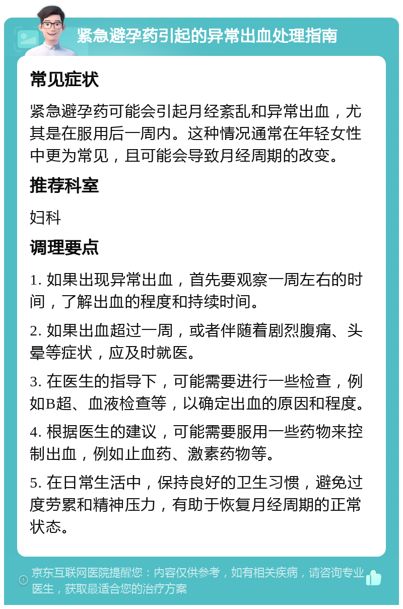 紧急避孕药引起的异常出血处理指南 常见症状 紧急避孕药可能会引起月经紊乱和异常出血，尤其是在服用后一周内。这种情况通常在年轻女性中更为常见，且可能会导致月经周期的改变。 推荐科室 妇科 调理要点 1. 如果出现异常出血，首先要观察一周左右的时间，了解出血的程度和持续时间。 2. 如果出血超过一周，或者伴随着剧烈腹痛、头晕等症状，应及时就医。 3. 在医生的指导下，可能需要进行一些检查，例如B超、血液检查等，以确定出血的原因和程度。 4. 根据医生的建议，可能需要服用一些药物来控制出血，例如止血药、激素药物等。 5. 在日常生活中，保持良好的卫生习惯，避免过度劳累和精神压力，有助于恢复月经周期的正常状态。