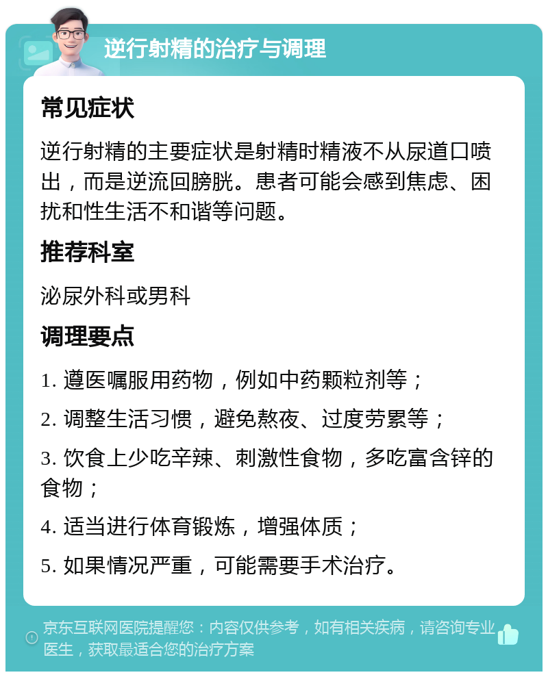 逆行射精的治疗与调理 常见症状 逆行射精的主要症状是射精时精液不从尿道口喷出，而是逆流回膀胱。患者可能会感到焦虑、困扰和性生活不和谐等问题。 推荐科室 泌尿外科或男科 调理要点 1. 遵医嘱服用药物，例如中药颗粒剂等； 2. 调整生活习惯，避免熬夜、过度劳累等； 3. 饮食上少吃辛辣、刺激性食物，多吃富含锌的食物； 4. 适当进行体育锻炼，增强体质； 5. 如果情况严重，可能需要手术治疗。