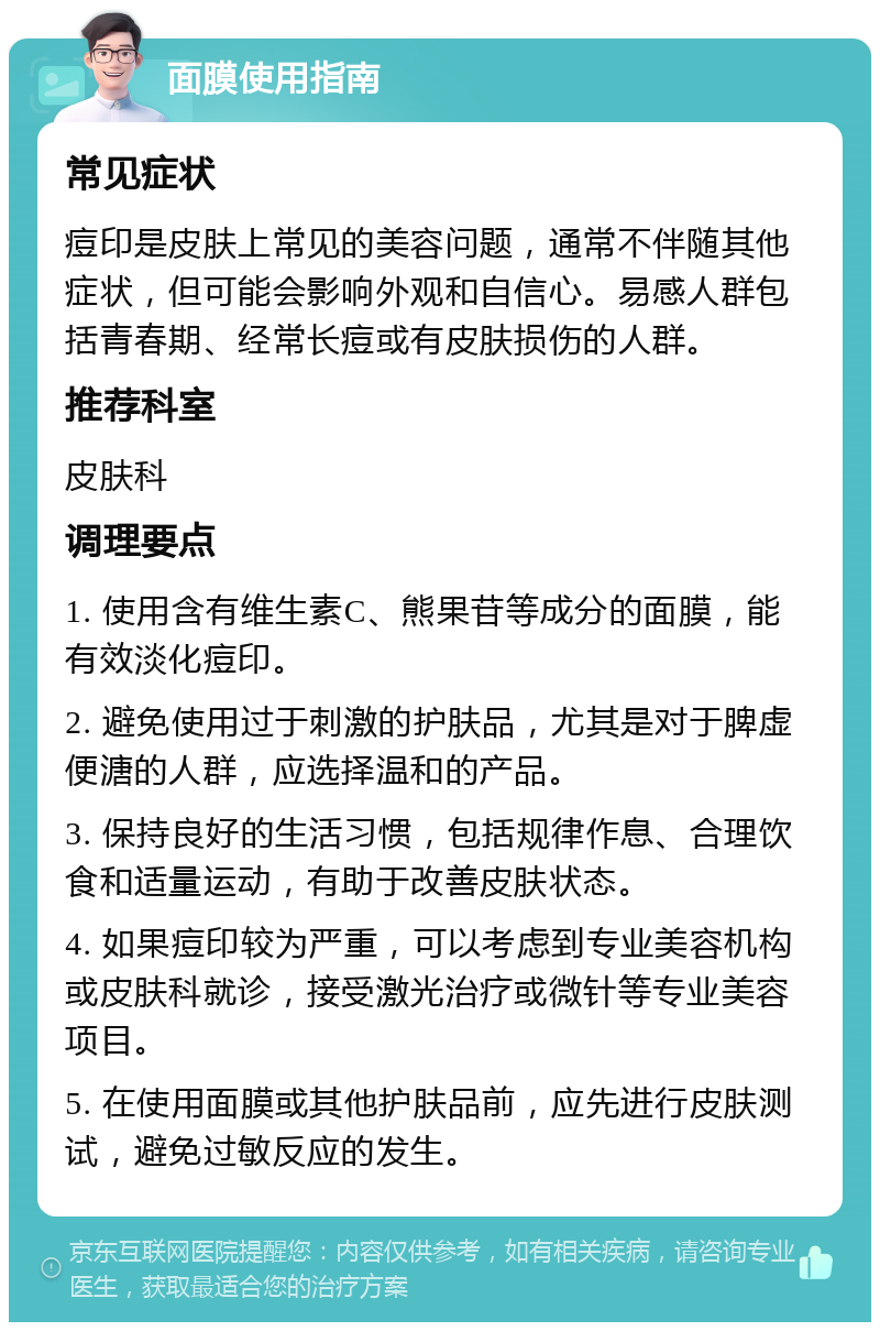 面膜使用指南 常见症状 痘印是皮肤上常见的美容问题，通常不伴随其他症状，但可能会影响外观和自信心。易感人群包括青春期、经常长痘或有皮肤损伤的人群。 推荐科室 皮肤科 调理要点 1. 使用含有维生素C、熊果苷等成分的面膜，能有效淡化痘印。 2. 避免使用过于刺激的护肤品，尤其是对于脾虚便溏的人群，应选择温和的产品。 3. 保持良好的生活习惯，包括规律作息、合理饮食和适量运动，有助于改善皮肤状态。 4. 如果痘印较为严重，可以考虑到专业美容机构或皮肤科就诊，接受激光治疗或微针等专业美容项目。 5. 在使用面膜或其他护肤品前，应先进行皮肤测试，避免过敏反应的发生。