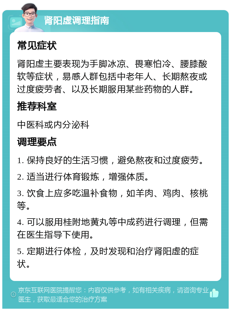 肾阳虚调理指南 常见症状 肾阳虚主要表现为手脚冰凉、畏寒怕冷、腰膝酸软等症状，易感人群包括中老年人、长期熬夜或过度疲劳者、以及长期服用某些药物的人群。 推荐科室 中医科或内分泌科 调理要点 1. 保持良好的生活习惯，避免熬夜和过度疲劳。 2. 适当进行体育锻炼，增强体质。 3. 饮食上应多吃温补食物，如羊肉、鸡肉、核桃等。 4. 可以服用桂附地黄丸等中成药进行调理，但需在医生指导下使用。 5. 定期进行体检，及时发现和治疗肾阳虚的症状。