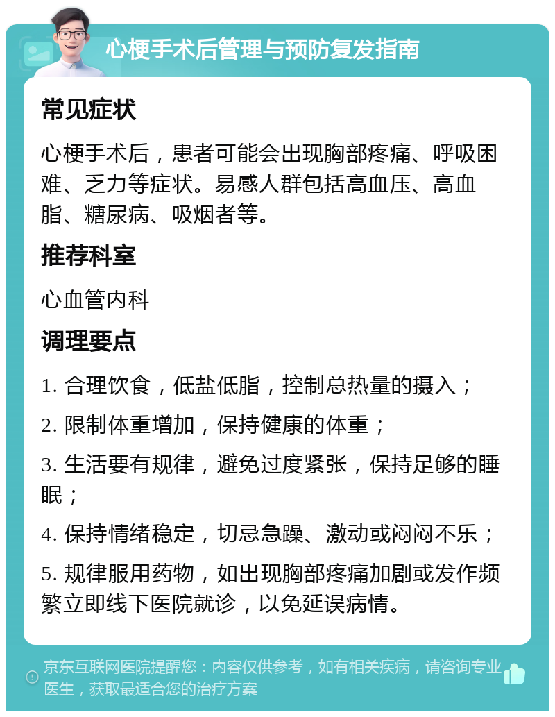 心梗手术后管理与预防复发指南 常见症状 心梗手术后，患者可能会出现胸部疼痛、呼吸困难、乏力等症状。易感人群包括高血压、高血脂、糖尿病、吸烟者等。 推荐科室 心血管内科 调理要点 1. 合理饮食，低盐低脂，控制总热量的摄入； 2. 限制体重增加，保持健康的体重； 3. 生活要有规律，避免过度紧张，保持足够的睡眠； 4. 保持情绪稳定，切忌急躁、激动或闷闷不乐； 5. 规律服用药物，如出现胸部疼痛加剧或发作频繁立即线下医院就诊，以免延误病情。