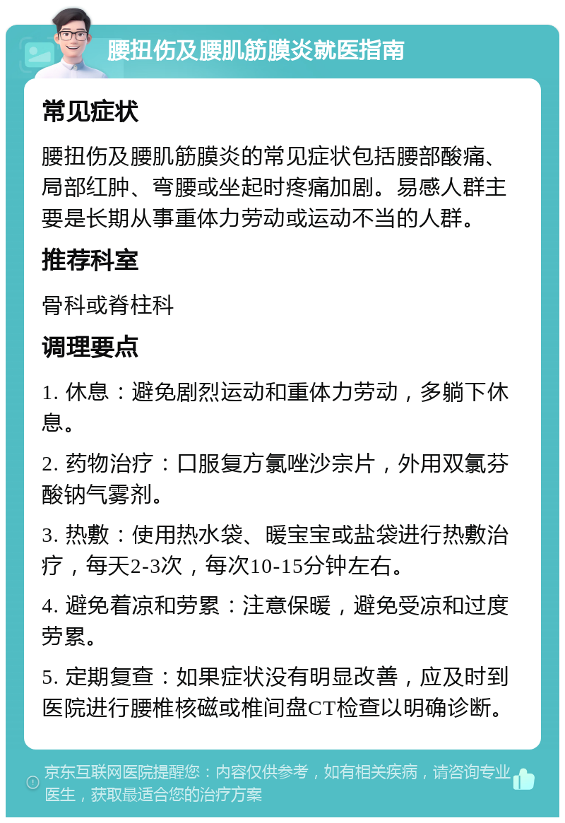 腰扭伤及腰肌筋膜炎就医指南 常见症状 腰扭伤及腰肌筋膜炎的常见症状包括腰部酸痛、局部红肿、弯腰或坐起时疼痛加剧。易感人群主要是长期从事重体力劳动或运动不当的人群。 推荐科室 骨科或脊柱科 调理要点 1. 休息：避免剧烈运动和重体力劳动，多躺下休息。 2. 药物治疗：口服复方氯唑沙宗片，外用双氯芬酸钠气雾剂。 3. 热敷：使用热水袋、暖宝宝或盐袋进行热敷治疗，每天2-3次，每次10-15分钟左右。 4. 避免着凉和劳累：注意保暖，避免受凉和过度劳累。 5. 定期复查：如果症状没有明显改善，应及时到医院进行腰椎核磁或椎间盘CT检查以明确诊断。