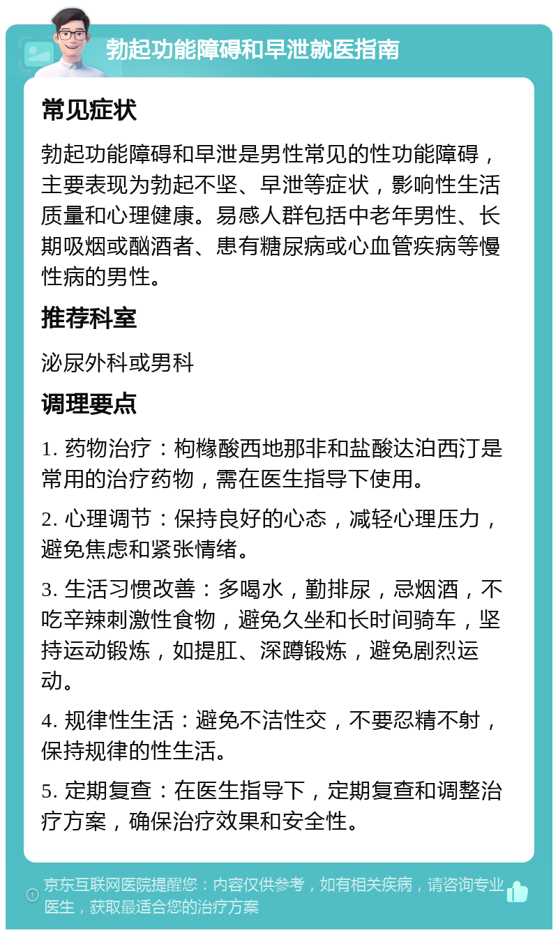 勃起功能障碍和早泄就医指南 常见症状 勃起功能障碍和早泄是男性常见的性功能障碍，主要表现为勃起不坚、早泄等症状，影响性生活质量和心理健康。易感人群包括中老年男性、长期吸烟或酗酒者、患有糖尿病或心血管疾病等慢性病的男性。 推荐科室 泌尿外科或男科 调理要点 1. 药物治疗：枸橼酸西地那非和盐酸达泊西汀是常用的治疗药物，需在医生指导下使用。 2. 心理调节：保持良好的心态，减轻心理压力，避免焦虑和紧张情绪。 3. 生活习惯改善：多喝水，勤排尿，忌烟酒，不吃辛辣刺激性食物，避免久坐和长时间骑车，坚持运动锻炼，如提肛、深蹲锻炼，避免剧烈运动。 4. 规律性生活：避免不洁性交，不要忍精不射，保持规律的性生活。 5. 定期复查：在医生指导下，定期复查和调整治疗方案，确保治疗效果和安全性。