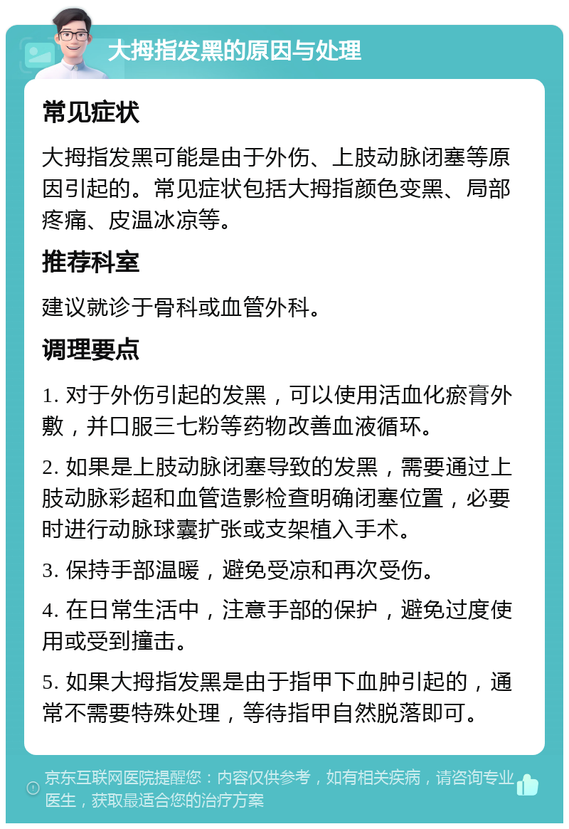 大拇指发黑的原因与处理 常见症状 大拇指发黑可能是由于外伤、上肢动脉闭塞等原因引起的。常见症状包括大拇指颜色变黑、局部疼痛、皮温冰凉等。 推荐科室 建议就诊于骨科或血管外科。 调理要点 1. 对于外伤引起的发黑，可以使用活血化瘀膏外敷，并口服三七粉等药物改善血液循环。 2. 如果是上肢动脉闭塞导致的发黑，需要通过上肢动脉彩超和血管造影检查明确闭塞位置，必要时进行动脉球囊扩张或支架植入手术。 3. 保持手部温暖，避免受凉和再次受伤。 4. 在日常生活中，注意手部的保护，避免过度使用或受到撞击。 5. 如果大拇指发黑是由于指甲下血肿引起的，通常不需要特殊处理，等待指甲自然脱落即可。