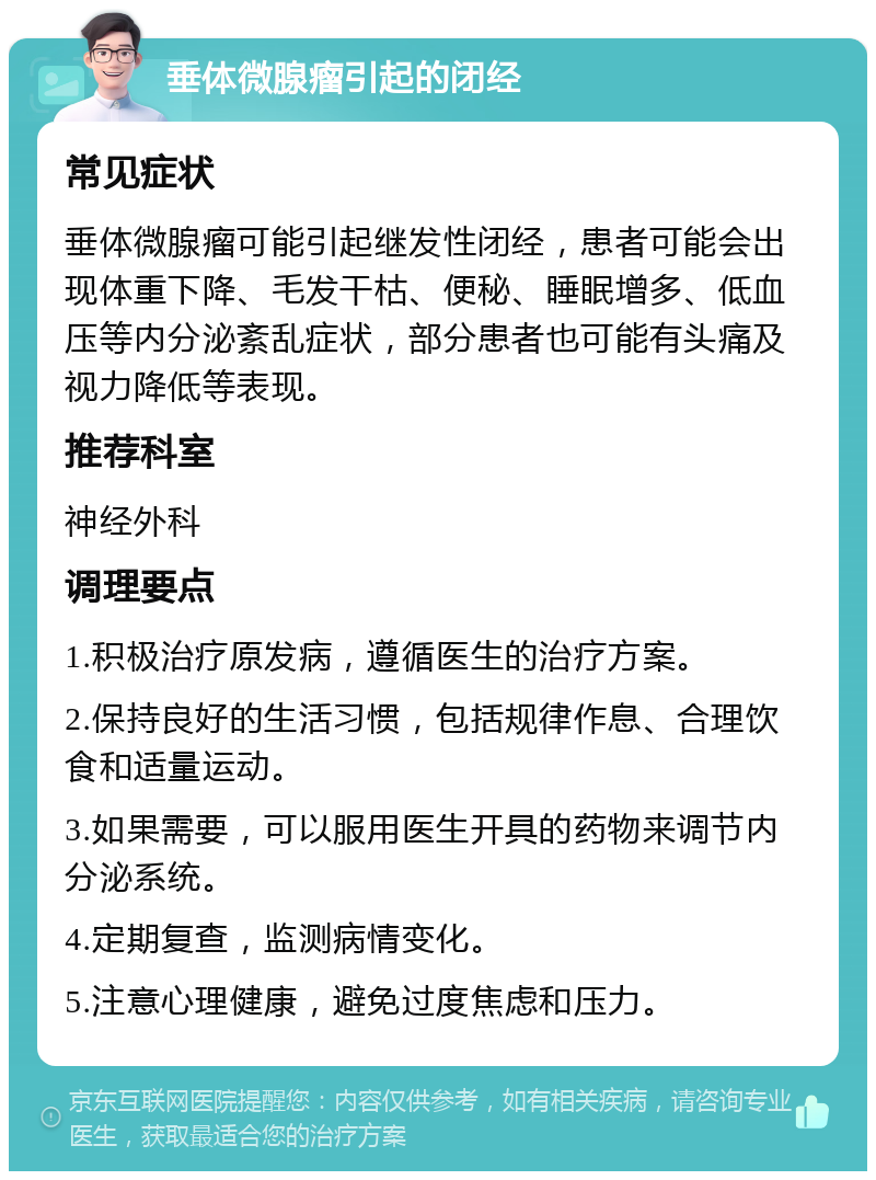 垂体微腺瘤引起的闭经 常见症状 垂体微腺瘤可能引起继发性闭经，患者可能会出现体重下降、毛发干枯、便秘、睡眠增多、低血压等内分泌紊乱症状，部分患者也可能有头痛及视力降低等表现。 推荐科室 神经外科 调理要点 1.积极治疗原发病，遵循医生的治疗方案。 2.保持良好的生活习惯，包括规律作息、合理饮食和适量运动。 3.如果需要，可以服用医生开具的药物来调节内分泌系统。 4.定期复查，监测病情变化。 5.注意心理健康，避免过度焦虑和压力。