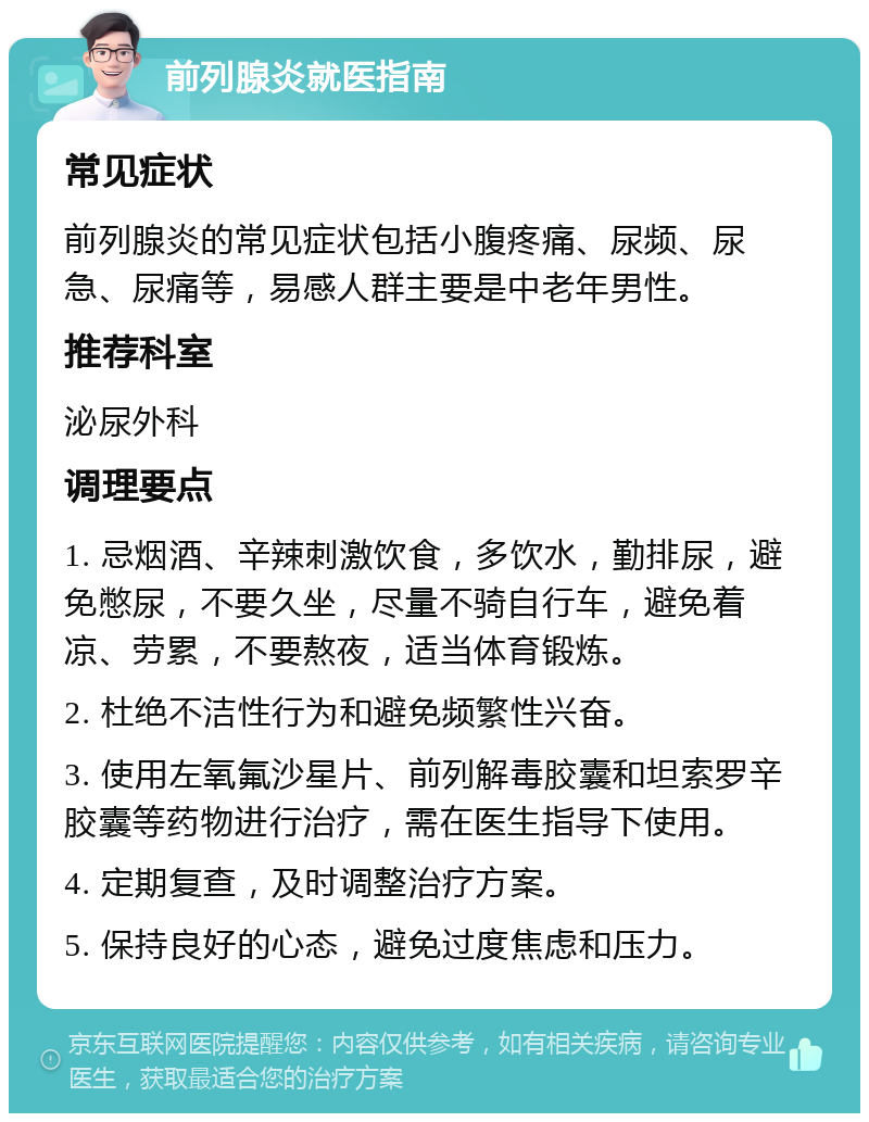 前列腺炎就医指南 常见症状 前列腺炎的常见症状包括小腹疼痛、尿频、尿急、尿痛等，易感人群主要是中老年男性。 推荐科室 泌尿外科 调理要点 1. 忌烟酒、辛辣刺激饮食，多饮水，勤排尿，避免憋尿，不要久坐，尽量不骑自行车，避免着凉、劳累，不要熬夜，适当体育锻炼。 2. 杜绝不洁性行为和避免频繁性兴奋。 3. 使用左氧氟沙星片、前列解毒胶囊和坦索罗辛胶囊等药物进行治疗，需在医生指导下使用。 4. 定期复查，及时调整治疗方案。 5. 保持良好的心态，避免过度焦虑和压力。