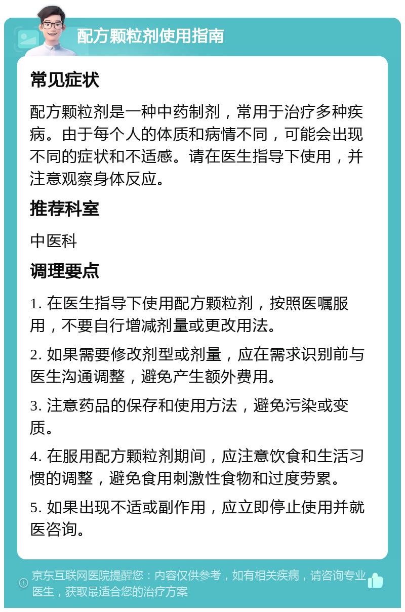 配方颗粒剂使用指南 常见症状 配方颗粒剂是一种中药制剂，常用于治疗多种疾病。由于每个人的体质和病情不同，可能会出现不同的症状和不适感。请在医生指导下使用，并注意观察身体反应。 推荐科室 中医科 调理要点 1. 在医生指导下使用配方颗粒剂，按照医嘱服用，不要自行增减剂量或更改用法。 2. 如果需要修改剂型或剂量，应在需求识别前与医生沟通调整，避免产生额外费用。 3. 注意药品的保存和使用方法，避免污染或变质。 4. 在服用配方颗粒剂期间，应注意饮食和生活习惯的调整，避免食用刺激性食物和过度劳累。 5. 如果出现不适或副作用，应立即停止使用并就医咨询。