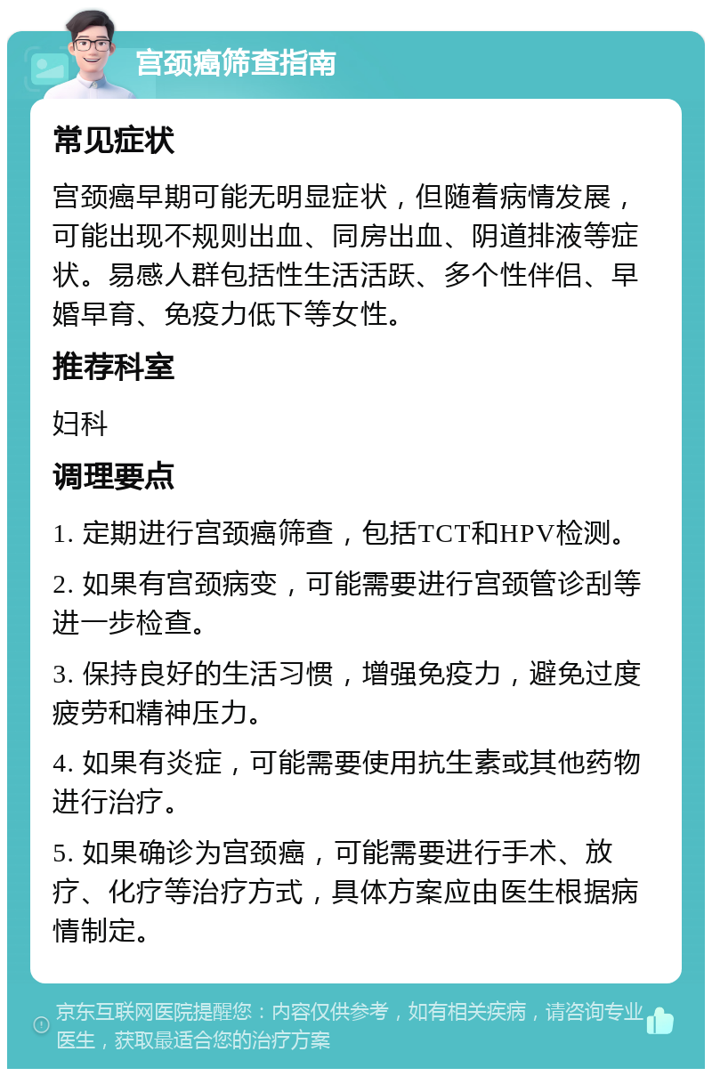 宫颈癌筛查指南 常见症状 宫颈癌早期可能无明显症状，但随着病情发展，可能出现不规则出血、同房出血、阴道排液等症状。易感人群包括性生活活跃、多个性伴侣、早婚早育、免疫力低下等女性。 推荐科室 妇科 调理要点 1. 定期进行宫颈癌筛查，包括TCT和HPV检测。 2. 如果有宫颈病变，可能需要进行宫颈管诊刮等进一步检查。 3. 保持良好的生活习惯，增强免疫力，避免过度疲劳和精神压力。 4. 如果有炎症，可能需要使用抗生素或其他药物进行治疗。 5. 如果确诊为宫颈癌，可能需要进行手术、放疗、化疗等治疗方式，具体方案应由医生根据病情制定。