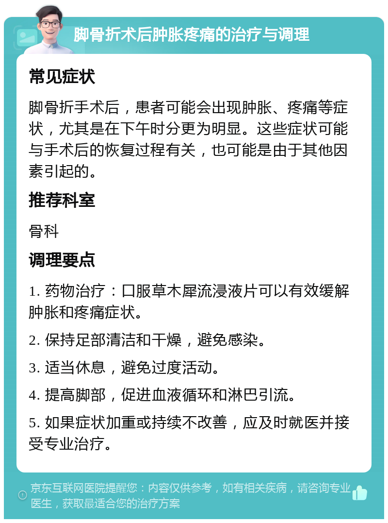 脚骨折术后肿胀疼痛的治疗与调理 常见症状 脚骨折手术后，患者可能会出现肿胀、疼痛等症状，尤其是在下午时分更为明显。这些症状可能与手术后的恢复过程有关，也可能是由于其他因素引起的。 推荐科室 骨科 调理要点 1. 药物治疗：口服草木犀流浸液片可以有效缓解肿胀和疼痛症状。 2. 保持足部清洁和干燥，避免感染。 3. 适当休息，避免过度活动。 4. 提高脚部，促进血液循环和淋巴引流。 5. 如果症状加重或持续不改善，应及时就医并接受专业治疗。