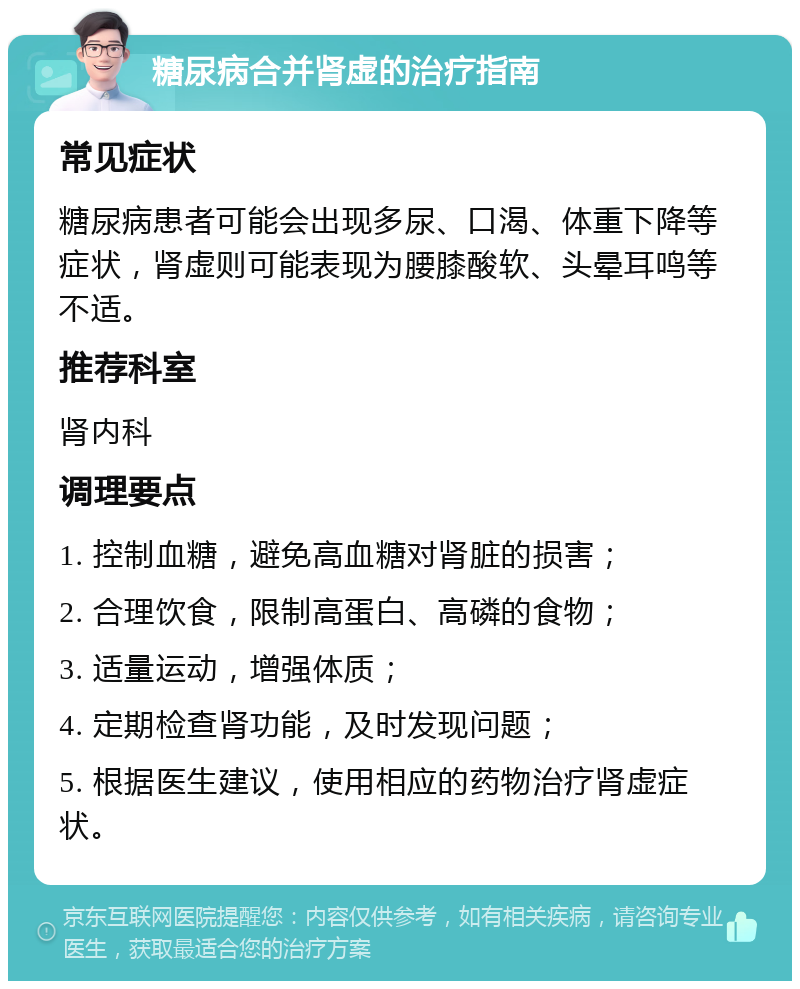 糖尿病合并肾虚的治疗指南 常见症状 糖尿病患者可能会出现多尿、口渴、体重下降等症状，肾虚则可能表现为腰膝酸软、头晕耳鸣等不适。 推荐科室 肾内科 调理要点 1. 控制血糖，避免高血糖对肾脏的损害； 2. 合理饮食，限制高蛋白、高磷的食物； 3. 适量运动，增强体质； 4. 定期检查肾功能，及时发现问题； 5. 根据医生建议，使用相应的药物治疗肾虚症状。