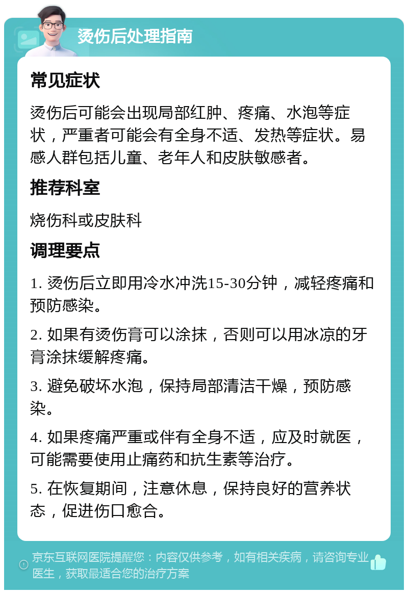 烫伤后处理指南 常见症状 烫伤后可能会出现局部红肿、疼痛、水泡等症状，严重者可能会有全身不适、发热等症状。易感人群包括儿童、老年人和皮肤敏感者。 推荐科室 烧伤科或皮肤科 调理要点 1. 烫伤后立即用冷水冲洗15-30分钟，减轻疼痛和预防感染。 2. 如果有烫伤膏可以涂抹，否则可以用冰凉的牙膏涂抹缓解疼痛。 3. 避免破坏水泡，保持局部清洁干燥，预防感染。 4. 如果疼痛严重或伴有全身不适，应及时就医，可能需要使用止痛药和抗生素等治疗。 5. 在恢复期间，注意休息，保持良好的营养状态，促进伤口愈合。