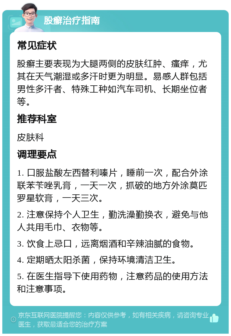 股癣治疗指南 常见症状 股癣主要表现为大腿两侧的皮肤红肿、瘙痒，尤其在天气潮湿或多汗时更为明显。易感人群包括男性多汗者、特殊工种如汽车司机、长期坐位者等。 推荐科室 皮肤科 调理要点 1. 口服盐酸左西替利嗪片，睡前一次，配合外涂联苯苄唑乳膏，一天一次，抓破的地方外涂莫匹罗星软膏，一天三次。 2. 注意保持个人卫生，勤洗澡勤换衣，避免与他人共用毛巾、衣物等。 3. 饮食上忌口，远离烟酒和辛辣油腻的食物。 4. 定期晒太阳杀菌，保持环境清洁卫生。 5. 在医生指导下使用药物，注意药品的使用方法和注意事项。