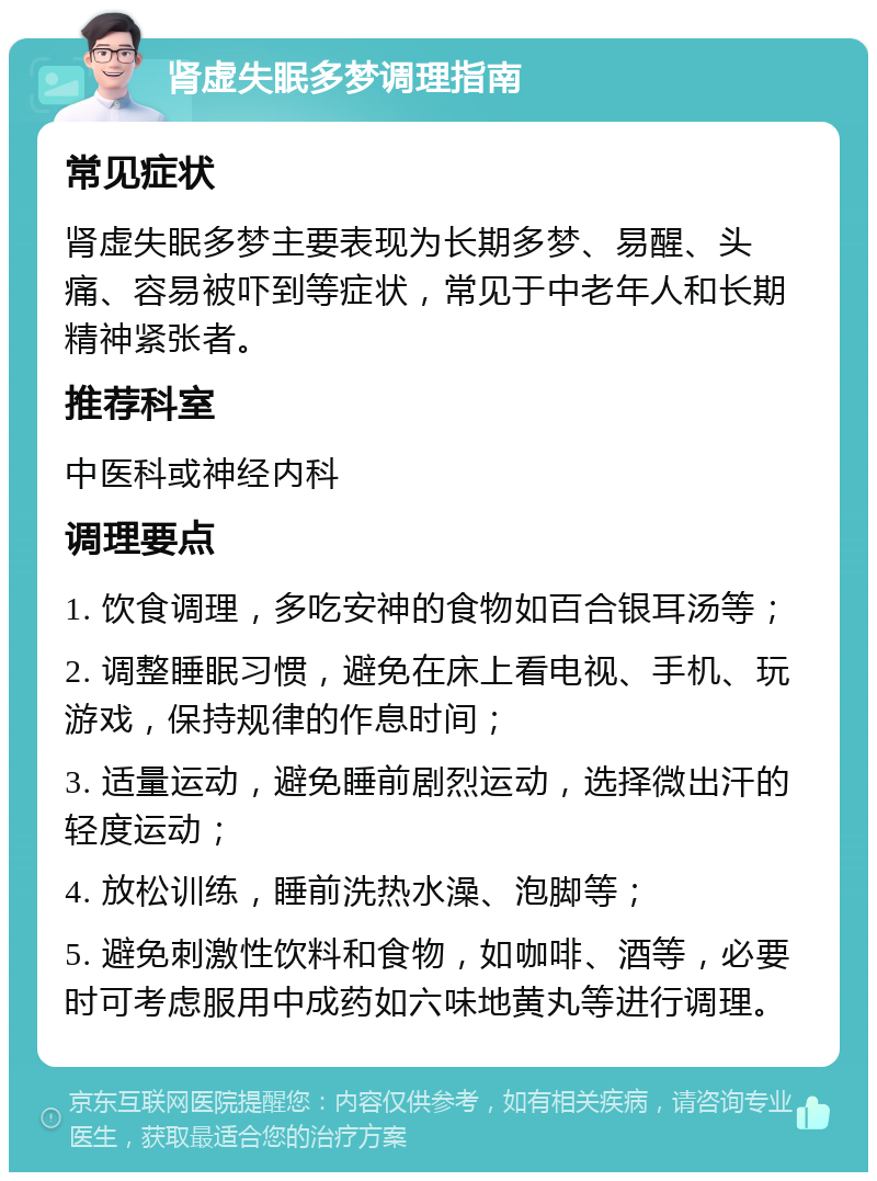 肾虚失眠多梦调理指南 常见症状 肾虚失眠多梦主要表现为长期多梦、易醒、头痛、容易被吓到等症状，常见于中老年人和长期精神紧张者。 推荐科室 中医科或神经内科 调理要点 1. 饮食调理，多吃安神的食物如百合银耳汤等； 2. 调整睡眠习惯，避免在床上看电视、手机、玩游戏，保持规律的作息时间； 3. 适量运动，避免睡前剧烈运动，选择微出汗的轻度运动； 4. 放松训练，睡前洗热水澡、泡脚等； 5. 避免刺激性饮料和食物，如咖啡、酒等，必要时可考虑服用中成药如六味地黄丸等进行调理。