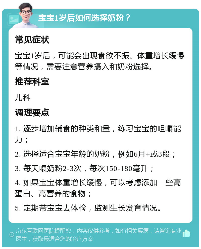 宝宝1岁后如何选择奶粉？ 常见症状 宝宝1岁后，可能会出现食欲不振、体重增长缓慢等情况，需要注意营养摄入和奶粉选择。 推荐科室 儿科 调理要点 1. 逐步增加辅食的种类和量，练习宝宝的咀嚼能力； 2. 选择适合宝宝年龄的奶粉，例如6月+或3段； 3. 每天喂奶粉2-3次，每次150-180毫升； 4. 如果宝宝体重增长缓慢，可以考虑添加一些高蛋白、高营养的食物； 5. 定期带宝宝去体检，监测生长发育情况。