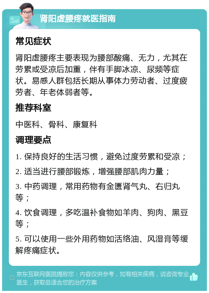 肾阳虚腰疼就医指南 常见症状 肾阳虚腰疼主要表现为腰部酸痛、无力，尤其在劳累或受凉后加重，伴有手脚冰凉、尿频等症状。易感人群包括长期从事体力劳动者、过度疲劳者、年老体弱者等。 推荐科室 中医科、骨科、康复科 调理要点 1. 保持良好的生活习惯，避免过度劳累和受凉； 2. 适当进行腰部锻炼，增强腰部肌肉力量； 3. 中药调理，常用药物有金匮肾气丸、右归丸等； 4. 饮食调理，多吃温补食物如羊肉、狗肉、黑豆等； 5. 可以使用一些外用药物如活络油、风湿膏等缓解疼痛症状。