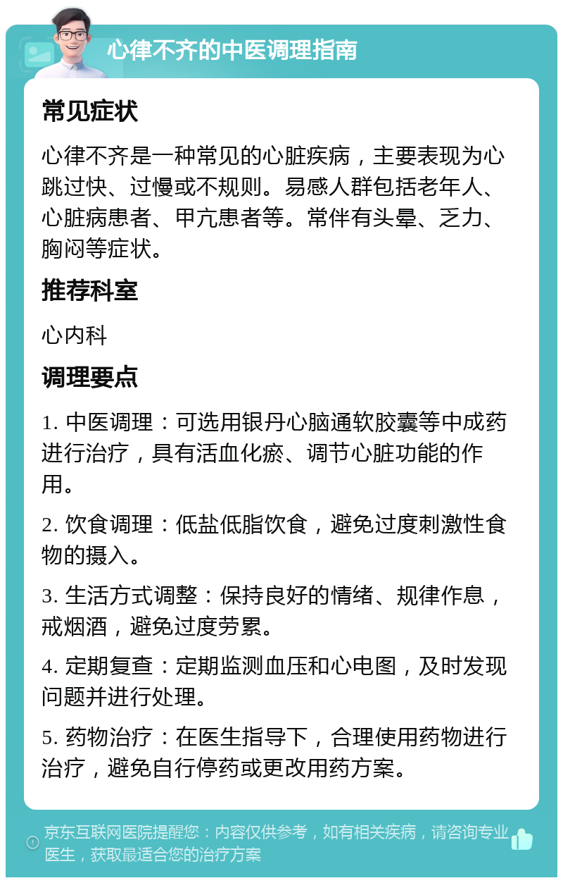 心律不齐的中医调理指南 常见症状 心律不齐是一种常见的心脏疾病，主要表现为心跳过快、过慢或不规则。易感人群包括老年人、心脏病患者、甲亢患者等。常伴有头晕、乏力、胸闷等症状。 推荐科室 心内科 调理要点 1. 中医调理：可选用银丹心脑通软胶囊等中成药进行治疗，具有活血化瘀、调节心脏功能的作用。 2. 饮食调理：低盐低脂饮食，避免过度刺激性食物的摄入。 3. 生活方式调整：保持良好的情绪、规律作息，戒烟酒，避免过度劳累。 4. 定期复查：定期监测血压和心电图，及时发现问题并进行处理。 5. 药物治疗：在医生指导下，合理使用药物进行治疗，避免自行停药或更改用药方案。