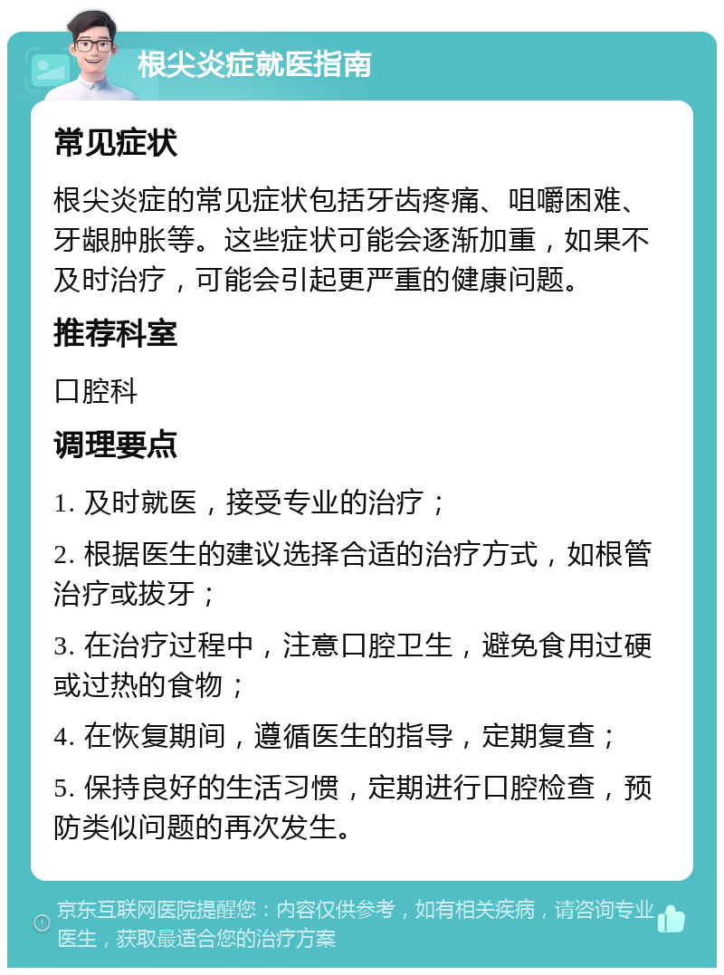 根尖炎症就医指南 常见症状 根尖炎症的常见症状包括牙齿疼痛、咀嚼困难、牙龈肿胀等。这些症状可能会逐渐加重，如果不及时治疗，可能会引起更严重的健康问题。 推荐科室 口腔科 调理要点 1. 及时就医，接受专业的治疗； 2. 根据医生的建议选择合适的治疗方式，如根管治疗或拔牙； 3. 在治疗过程中，注意口腔卫生，避免食用过硬或过热的食物； 4. 在恢复期间，遵循医生的指导，定期复查； 5. 保持良好的生活习惯，定期进行口腔检查，预防类似问题的再次发生。