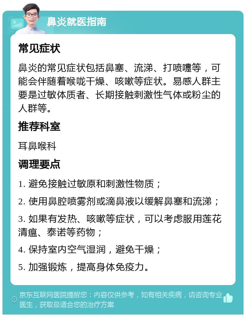 鼻炎就医指南 常见症状 鼻炎的常见症状包括鼻塞、流涕、打喷嚏等，可能会伴随着喉咙干燥、咳嗽等症状。易感人群主要是过敏体质者、长期接触刺激性气体或粉尘的人群等。 推荐科室 耳鼻喉科 调理要点 1. 避免接触过敏原和刺激性物质； 2. 使用鼻腔喷雾剂或滴鼻液以缓解鼻塞和流涕； 3. 如果有发热、咳嗽等症状，可以考虑服用莲花清瘟、泰诺等药物； 4. 保持室内空气湿润，避免干燥； 5. 加强锻炼，提高身体免疫力。