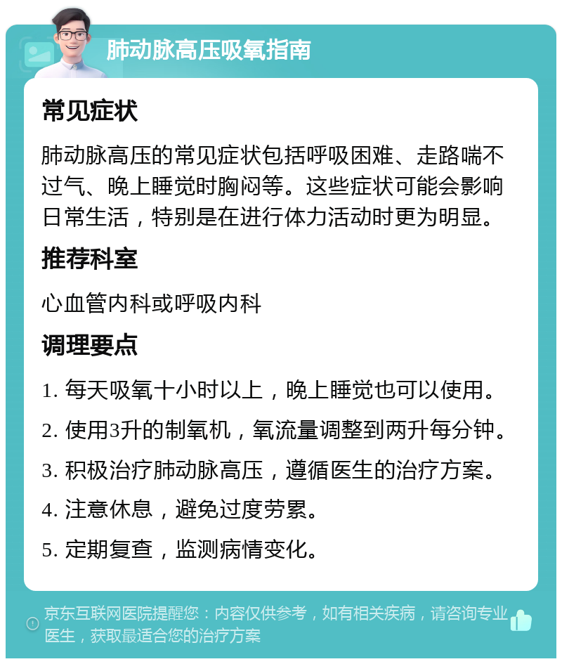 肺动脉高压吸氧指南 常见症状 肺动脉高压的常见症状包括呼吸困难、走路喘不过气、晚上睡觉时胸闷等。这些症状可能会影响日常生活，特别是在进行体力活动时更为明显。 推荐科室 心血管内科或呼吸内科 调理要点 1. 每天吸氧十小时以上，晚上睡觉也可以使用。 2. 使用3升的制氧机，氧流量调整到两升每分钟。 3. 积极治疗肺动脉高压，遵循医生的治疗方案。 4. 注意休息，避免过度劳累。 5. 定期复查，监测病情变化。