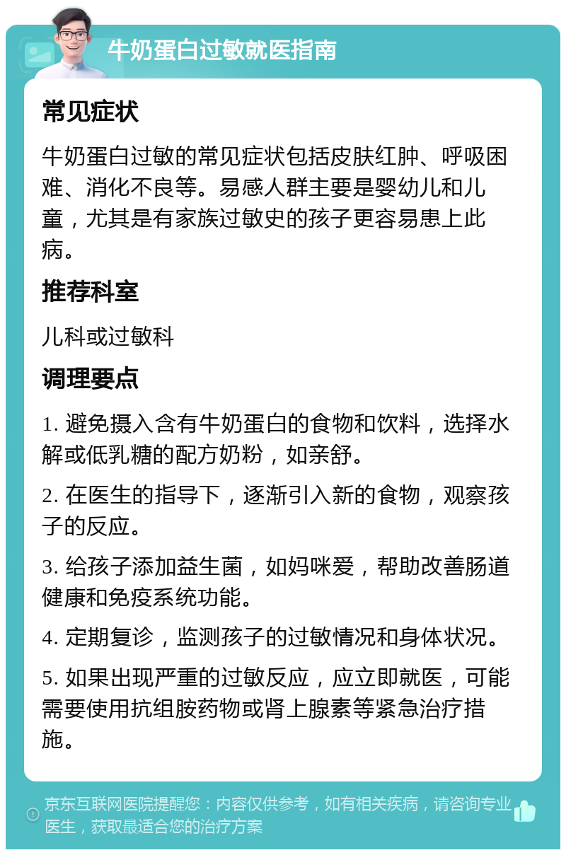 牛奶蛋白过敏就医指南 常见症状 牛奶蛋白过敏的常见症状包括皮肤红肿、呼吸困难、消化不良等。易感人群主要是婴幼儿和儿童，尤其是有家族过敏史的孩子更容易患上此病。 推荐科室 儿科或过敏科 调理要点 1. 避免摄入含有牛奶蛋白的食物和饮料，选择水解或低乳糖的配方奶粉，如亲舒。 2. 在医生的指导下，逐渐引入新的食物，观察孩子的反应。 3. 给孩子添加益生菌，如妈咪爱，帮助改善肠道健康和免疫系统功能。 4. 定期复诊，监测孩子的过敏情况和身体状况。 5. 如果出现严重的过敏反应，应立即就医，可能需要使用抗组胺药物或肾上腺素等紧急治疗措施。