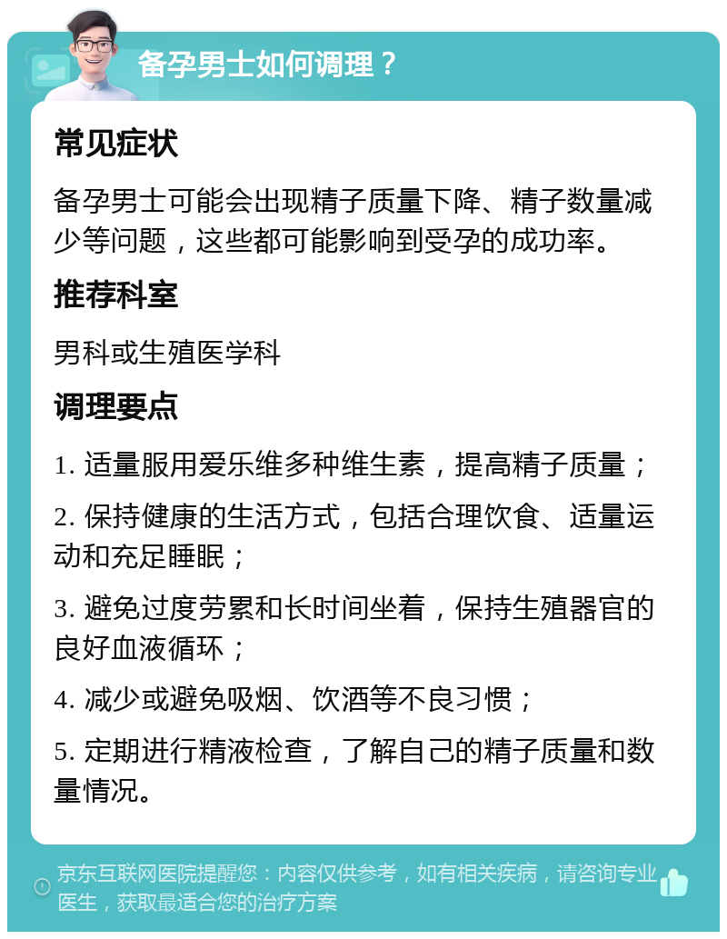 备孕男士如何调理？ 常见症状 备孕男士可能会出现精子质量下降、精子数量减少等问题，这些都可能影响到受孕的成功率。 推荐科室 男科或生殖医学科 调理要点 1. 适量服用爱乐维多种维生素，提高精子质量； 2. 保持健康的生活方式，包括合理饮食、适量运动和充足睡眠； 3. 避免过度劳累和长时间坐着，保持生殖器官的良好血液循环； 4. 减少或避免吸烟、饮酒等不良习惯； 5. 定期进行精液检查，了解自己的精子质量和数量情况。