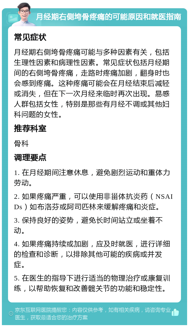 月经期右侧垮骨疼痛的可能原因和就医指南 常见症状 月经期右侧垮骨疼痛可能与多种因素有关，包括生理性因素和病理性因素。常见症状包括月经期间的右侧垮骨疼痛，走路时疼痛加剧，翻身时也会感到疼痛。这种疼痛可能会在月经结束后减轻或消失，但在下一次月经来临时再次出现。易感人群包括女性，特别是那些有月经不调或其他妇科问题的女性。 推荐科室 骨科 调理要点 1. 在月经期间注意休息，避免剧烈运动和重体力劳动。 2. 如果疼痛严重，可以使用非甾体抗炎药（NSAIDs）如布洛芬或阿司匹林来缓解疼痛和炎症。 3. 保持良好的姿势，避免长时间站立或坐着不动。 4. 如果疼痛持续或加剧，应及时就医，进行详细的检查和诊断，以排除其他可能的疾病或并发症。 5. 在医生的指导下进行适当的物理治疗或康复训练，以帮助恢复和改善髋关节的功能和稳定性。