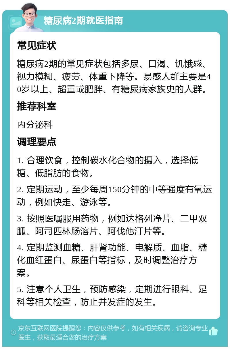 糖尿病2期就医指南 常见症状 糖尿病2期的常见症状包括多尿、口渴、饥饿感、视力模糊、疲劳、体重下降等。易感人群主要是40岁以上、超重或肥胖、有糖尿病家族史的人群。 推荐科室 内分泌科 调理要点 1. 合理饮食，控制碳水化合物的摄入，选择低糖、低脂肪的食物。 2. 定期运动，至少每周150分钟的中等强度有氧运动，例如快走、游泳等。 3. 按照医嘱服用药物，例如达格列净片、二甲双胍、阿司匹林肠溶片、阿伐他汀片等。 4. 定期监测血糖、肝肾功能、电解质、血脂、糖化血红蛋白、尿蛋白等指标，及时调整治疗方案。 5. 注意个人卫生，预防感染，定期进行眼科、足科等相关检查，防止并发症的发生。