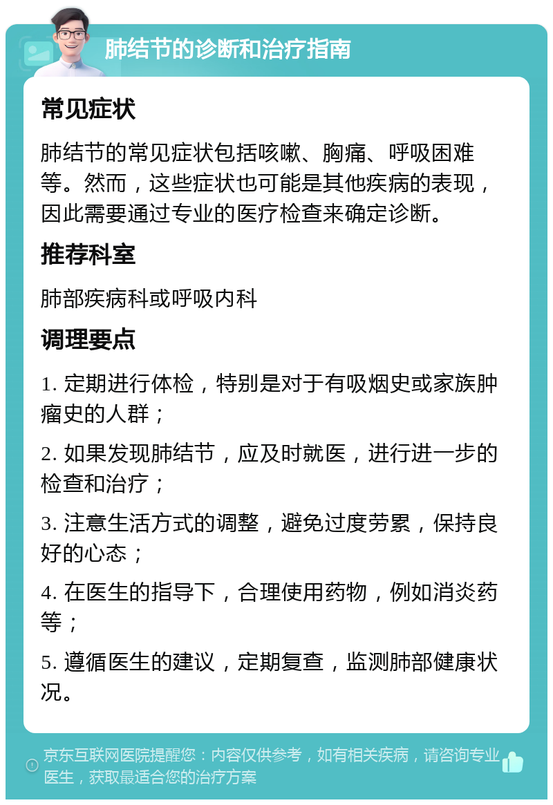 肺结节的诊断和治疗指南 常见症状 肺结节的常见症状包括咳嗽、胸痛、呼吸困难等。然而，这些症状也可能是其他疾病的表现，因此需要通过专业的医疗检查来确定诊断。 推荐科室 肺部疾病科或呼吸内科 调理要点 1. 定期进行体检，特别是对于有吸烟史或家族肿瘤史的人群； 2. 如果发现肺结节，应及时就医，进行进一步的检查和治疗； 3. 注意生活方式的调整，避免过度劳累，保持良好的心态； 4. 在医生的指导下，合理使用药物，例如消炎药等； 5. 遵循医生的建议，定期复查，监测肺部健康状况。