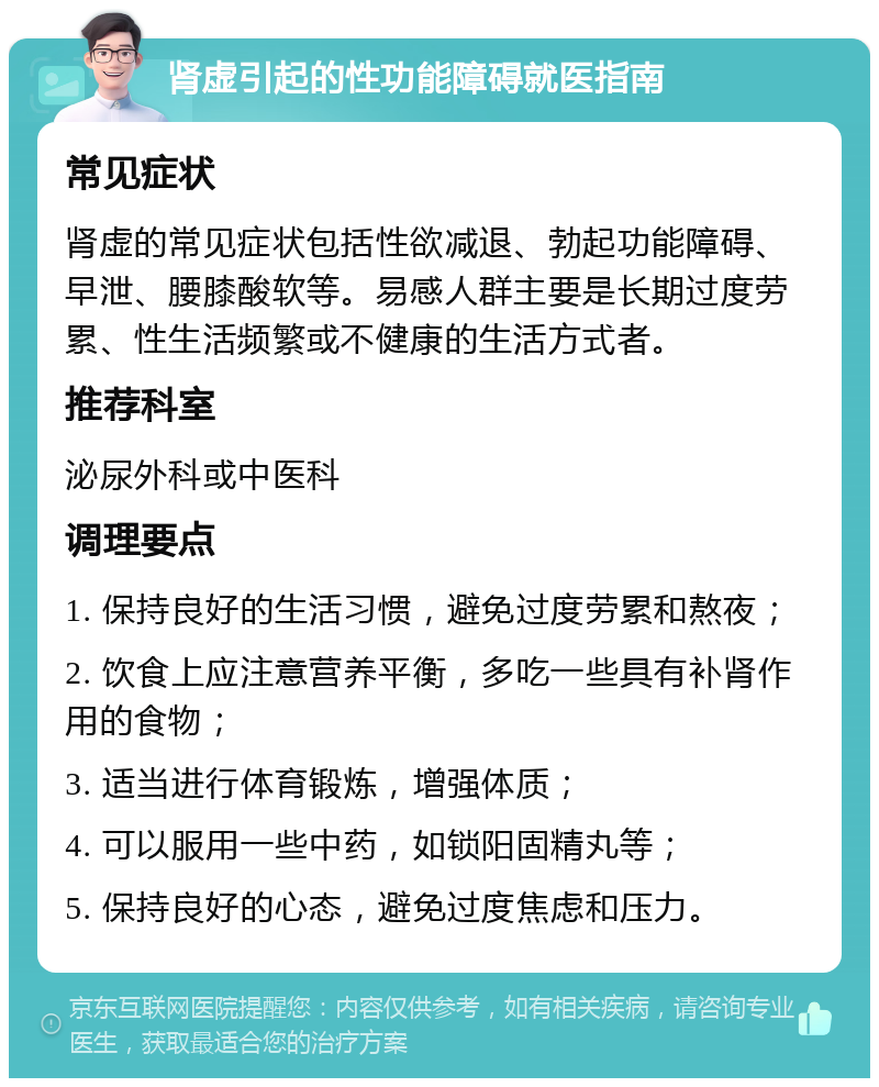 肾虚引起的性功能障碍就医指南 常见症状 肾虚的常见症状包括性欲减退、勃起功能障碍、早泄、腰膝酸软等。易感人群主要是长期过度劳累、性生活频繁或不健康的生活方式者。 推荐科室 泌尿外科或中医科 调理要点 1. 保持良好的生活习惯，避免过度劳累和熬夜； 2. 饮食上应注意营养平衡，多吃一些具有补肾作用的食物； 3. 适当进行体育锻炼，增强体质； 4. 可以服用一些中药，如锁阳固精丸等； 5. 保持良好的心态，避免过度焦虑和压力。