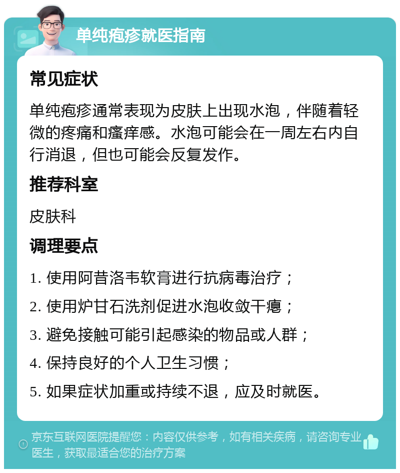 单纯疱疹就医指南 常见症状 单纯疱疹通常表现为皮肤上出现水泡，伴随着轻微的疼痛和瘙痒感。水泡可能会在一周左右内自行消退，但也可能会反复发作。 推荐科室 皮肤科 调理要点 1. 使用阿昔洛韦软膏进行抗病毒治疗； 2. 使用炉甘石洗剂促进水泡收敛干瘪； 3. 避免接触可能引起感染的物品或人群； 4. 保持良好的个人卫生习惯； 5. 如果症状加重或持续不退，应及时就医。