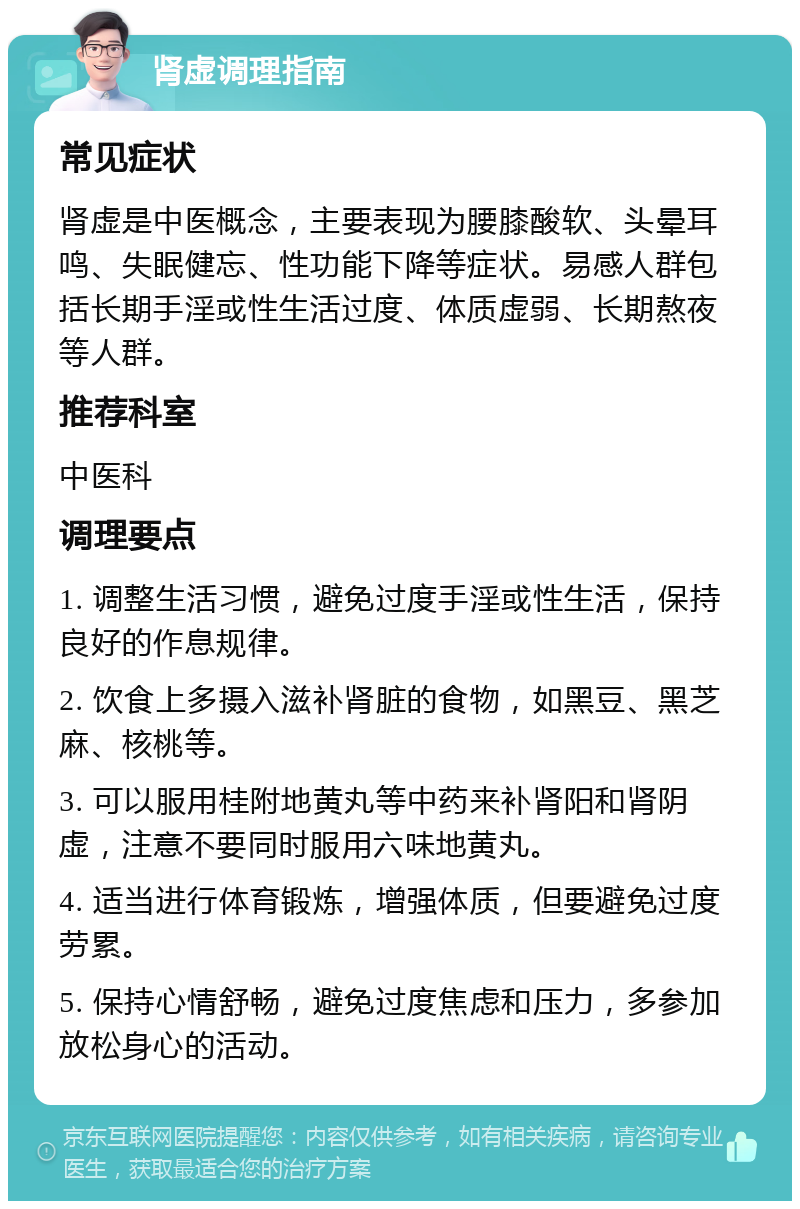 肾虚调理指南 常见症状 肾虚是中医概念，主要表现为腰膝酸软、头晕耳鸣、失眠健忘、性功能下降等症状。易感人群包括长期手淫或性生活过度、体质虚弱、长期熬夜等人群。 推荐科室 中医科 调理要点 1. 调整生活习惯，避免过度手淫或性生活，保持良好的作息规律。 2. 饮食上多摄入滋补肾脏的食物，如黑豆、黑芝麻、核桃等。 3. 可以服用桂附地黄丸等中药来补肾阳和肾阴虚，注意不要同时服用六味地黄丸。 4. 适当进行体育锻炼，增强体质，但要避免过度劳累。 5. 保持心情舒畅，避免过度焦虑和压力，多参加放松身心的活动。