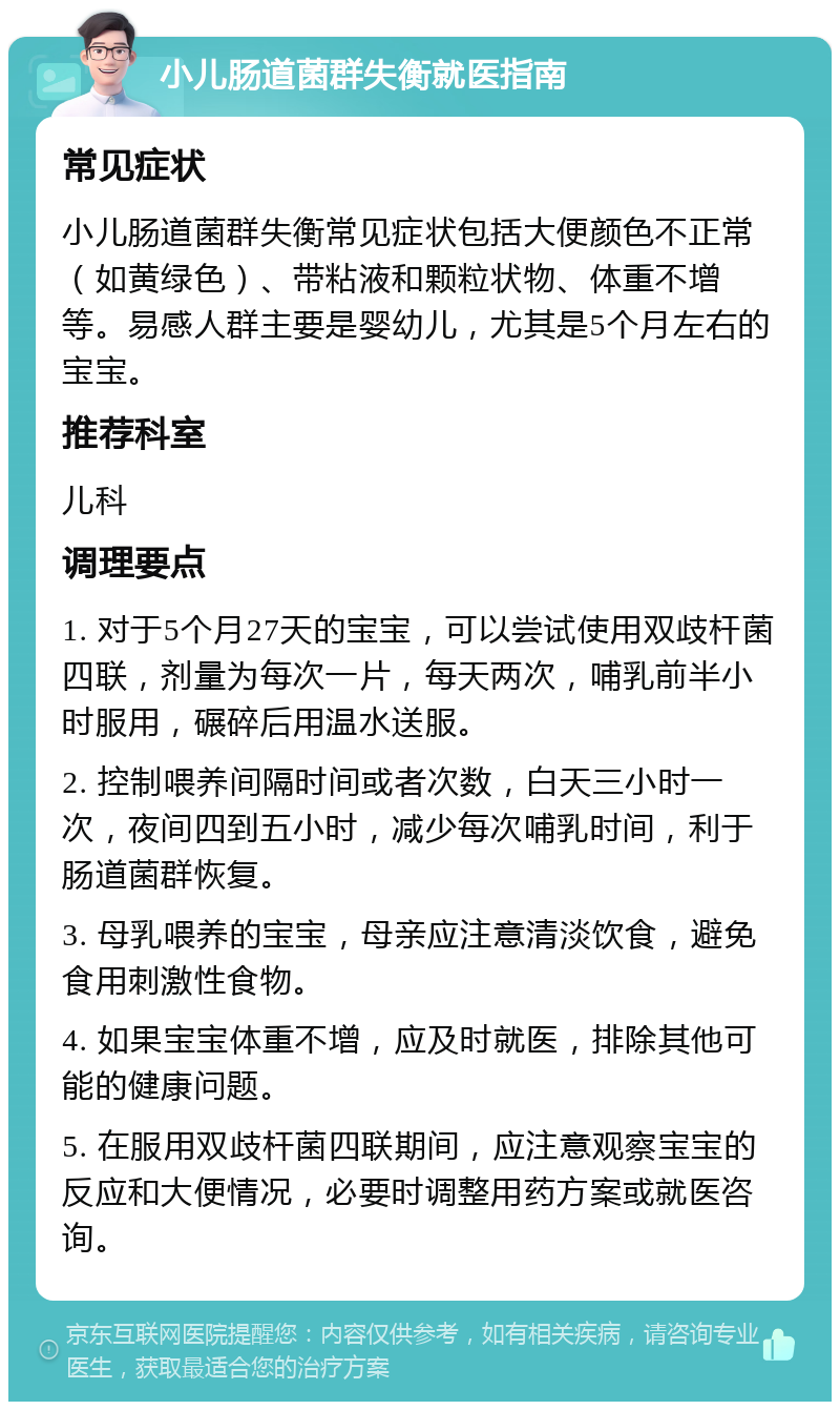 小儿肠道菌群失衡就医指南 常见症状 小儿肠道菌群失衡常见症状包括大便颜色不正常（如黄绿色）、带粘液和颗粒状物、体重不增等。易感人群主要是婴幼儿，尤其是5个月左右的宝宝。 推荐科室 儿科 调理要点 1. 对于5个月27天的宝宝，可以尝试使用双歧杆菌四联，剂量为每次一片，每天两次，哺乳前半小时服用，碾碎后用温水送服。 2. 控制喂养间隔时间或者次数，白天三小时一次，夜间四到五小时，减少每次哺乳时间，利于肠道菌群恢复。 3. 母乳喂养的宝宝，母亲应注意清淡饮食，避免食用刺激性食物。 4. 如果宝宝体重不增，应及时就医，排除其他可能的健康问题。 5. 在服用双歧杆菌四联期间，应注意观察宝宝的反应和大便情况，必要时调整用药方案或就医咨询。