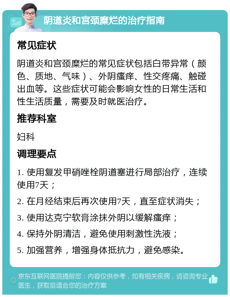 阴道炎和宫颈糜烂的治疗指南 常见症状 阴道炎和宫颈糜烂的常见症状包括白带异常（颜色、质地、气味）、外阴瘙痒、性交疼痛、触碰出血等。这些症状可能会影响女性的日常生活和性生活质量，需要及时就医治疗。 推荐科室 妇科 调理要点 1. 使用复发甲硝唑栓阴道塞进行局部治疗，连续使用7天； 2. 在月经结束后再次使用7天，直至症状消失； 3. 使用达克宁软膏涂抹外阴以缓解瘙痒； 4. 保持外阴清洁，避免使用刺激性洗液； 5. 加强营养，增强身体抵抗力，避免感染。