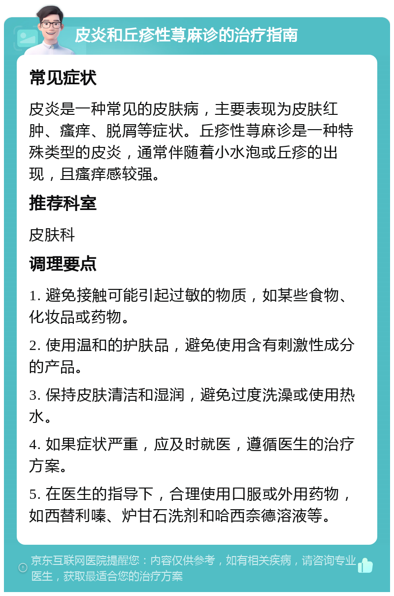 皮炎和丘疹性荨麻诊的治疗指南 常见症状 皮炎是一种常见的皮肤病，主要表现为皮肤红肿、瘙痒、脱屑等症状。丘疹性荨麻诊是一种特殊类型的皮炎，通常伴随着小水泡或丘疹的出现，且瘙痒感较强。 推荐科室 皮肤科 调理要点 1. 避免接触可能引起过敏的物质，如某些食物、化妆品或药物。 2. 使用温和的护肤品，避免使用含有刺激性成分的产品。 3. 保持皮肤清洁和湿润，避免过度洗澡或使用热水。 4. 如果症状严重，应及时就医，遵循医生的治疗方案。 5. 在医生的指导下，合理使用口服或外用药物，如西替利嗪、炉甘石洗剂和哈西奈德溶液等。