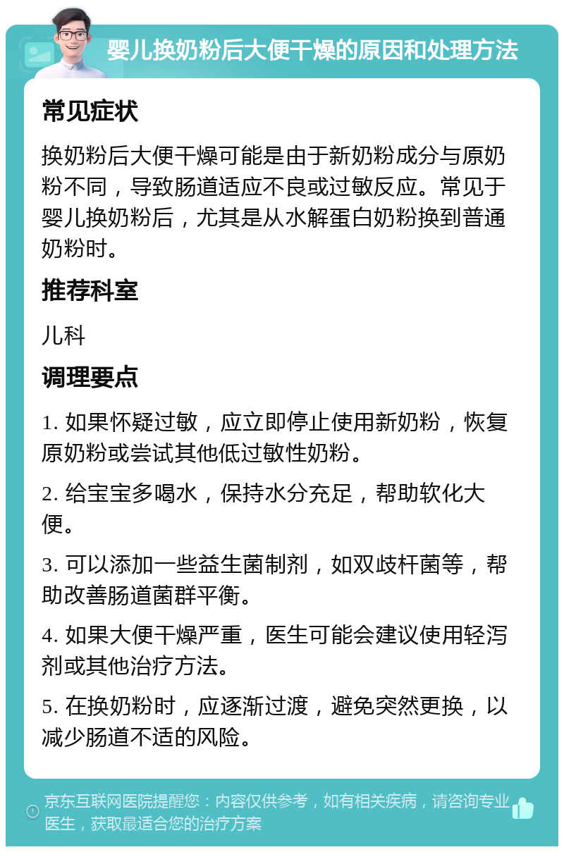 婴儿换奶粉后大便干燥的原因和处理方法 常见症状 换奶粉后大便干燥可能是由于新奶粉成分与原奶粉不同，导致肠道适应不良或过敏反应。常见于婴儿换奶粉后，尤其是从水解蛋白奶粉换到普通奶粉时。 推荐科室 儿科 调理要点 1. 如果怀疑过敏，应立即停止使用新奶粉，恢复原奶粉或尝试其他低过敏性奶粉。 2. 给宝宝多喝水，保持水分充足，帮助软化大便。 3. 可以添加一些益生菌制剂，如双歧杆菌等，帮助改善肠道菌群平衡。 4. 如果大便干燥严重，医生可能会建议使用轻泻剂或其他治疗方法。 5. 在换奶粉时，应逐渐过渡，避免突然更换，以减少肠道不适的风险。