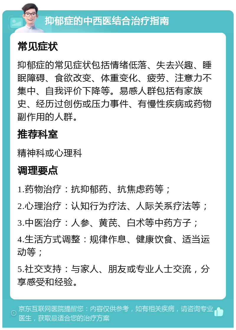 抑郁症的中西医结合治疗指南 常见症状 抑郁症的常见症状包括情绪低落、失去兴趣、睡眠障碍、食欲改变、体重变化、疲劳、注意力不集中、自我评价下降等。易感人群包括有家族史、经历过创伤或压力事件、有慢性疾病或药物副作用的人群。 推荐科室 精神科或心理科 调理要点 1.药物治疗：抗抑郁药、抗焦虑药等； 2.心理治疗：认知行为疗法、人际关系疗法等； 3.中医治疗：人参、黄芪、白术等中药方子； 4.生活方式调整：规律作息、健康饮食、适当运动等； 5.社交支持：与家人、朋友或专业人士交流，分享感受和经验。