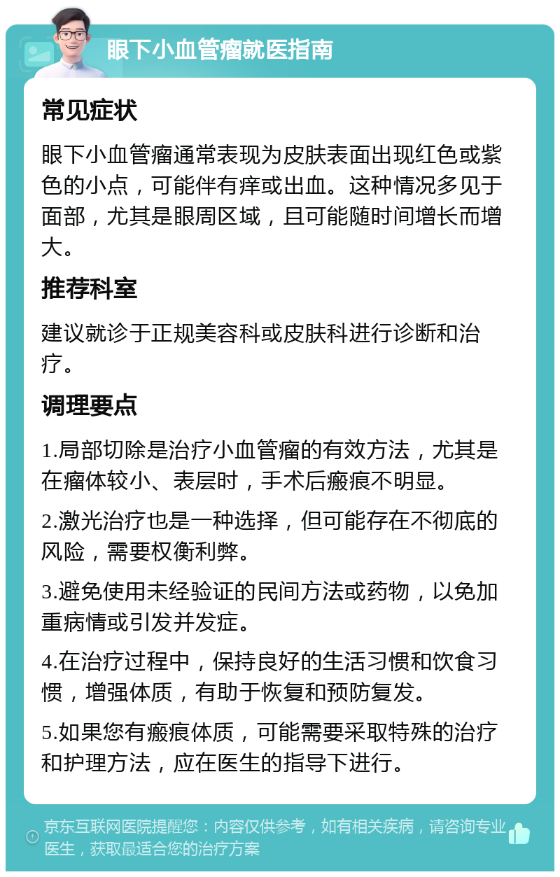 眼下小血管瘤就医指南 常见症状 眼下小血管瘤通常表现为皮肤表面出现红色或紫色的小点，可能伴有痒或出血。这种情况多见于面部，尤其是眼周区域，且可能随时间增长而增大。 推荐科室 建议就诊于正规美容科或皮肤科进行诊断和治疗。 调理要点 1.局部切除是治疗小血管瘤的有效方法，尤其是在瘤体较小、表层时，手术后瘢痕不明显。 2.激光治疗也是一种选择，但可能存在不彻底的风险，需要权衡利弊。 3.避免使用未经验证的民间方法或药物，以免加重病情或引发并发症。 4.在治疗过程中，保持良好的生活习惯和饮食习惯，增强体质，有助于恢复和预防复发。 5.如果您有瘢痕体质，可能需要采取特殊的治疗和护理方法，应在医生的指导下进行。