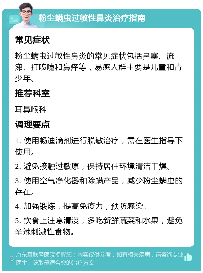 粉尘螨虫过敏性鼻炎治疗指南 常见症状 粉尘螨虫过敏性鼻炎的常见症状包括鼻塞、流涕、打喷嚏和鼻痒等，易感人群主要是儿童和青少年。 推荐科室 耳鼻喉科 调理要点 1. 使用畅迪滴剂进行脱敏治疗，需在医生指导下使用。 2. 避免接触过敏原，保持居住环境清洁干燥。 3. 使用空气净化器和除螨产品，减少粉尘螨虫的存在。 4. 加强锻炼，提高免疫力，预防感染。 5. 饮食上注意清淡，多吃新鲜蔬菜和水果，避免辛辣刺激性食物。