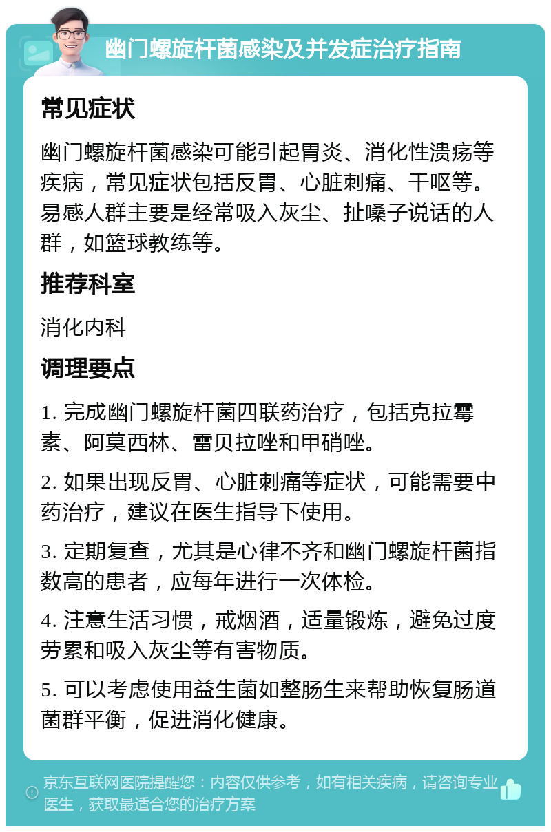 幽门螺旋杆菌感染及并发症治疗指南 常见症状 幽门螺旋杆菌感染可能引起胃炎、消化性溃疡等疾病，常见症状包括反胃、心脏刺痛、干呕等。易感人群主要是经常吸入灰尘、扯嗓子说话的人群，如篮球教练等。 推荐科室 消化内科 调理要点 1. 完成幽门螺旋杆菌四联药治疗，包括克拉霉素、阿莫西林、雷贝拉唑和甲硝唑。 2. 如果出现反胃、心脏刺痛等症状，可能需要中药治疗，建议在医生指导下使用。 3. 定期复查，尤其是心律不齐和幽门螺旋杆菌指数高的患者，应每年进行一次体检。 4. 注意生活习惯，戒烟酒，适量锻炼，避免过度劳累和吸入灰尘等有害物质。 5. 可以考虑使用益生菌如整肠生来帮助恢复肠道菌群平衡，促进消化健康。