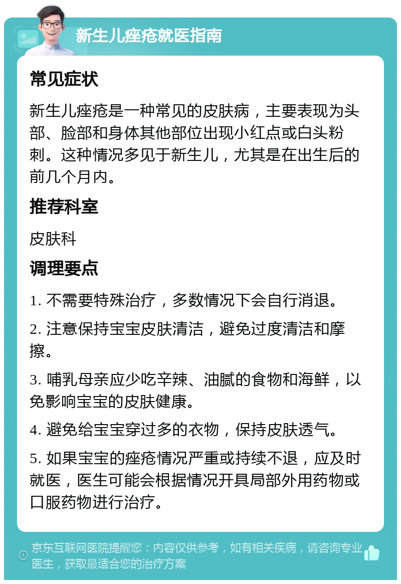 新生儿痤疮就医指南 常见症状 新生儿痤疮是一种常见的皮肤病，主要表现为头部、脸部和身体其他部位出现小红点或白头粉刺。这种情况多见于新生儿，尤其是在出生后的前几个月内。 推荐科室 皮肤科 调理要点 1. 不需要特殊治疗，多数情况下会自行消退。 2. 注意保持宝宝皮肤清洁，避免过度清洁和摩擦。 3. 哺乳母亲应少吃辛辣、油腻的食物和海鲜，以免影响宝宝的皮肤健康。 4. 避免给宝宝穿过多的衣物，保持皮肤透气。 5. 如果宝宝的痤疮情况严重或持续不退，应及时就医，医生可能会根据情况开具局部外用药物或口服药物进行治疗。