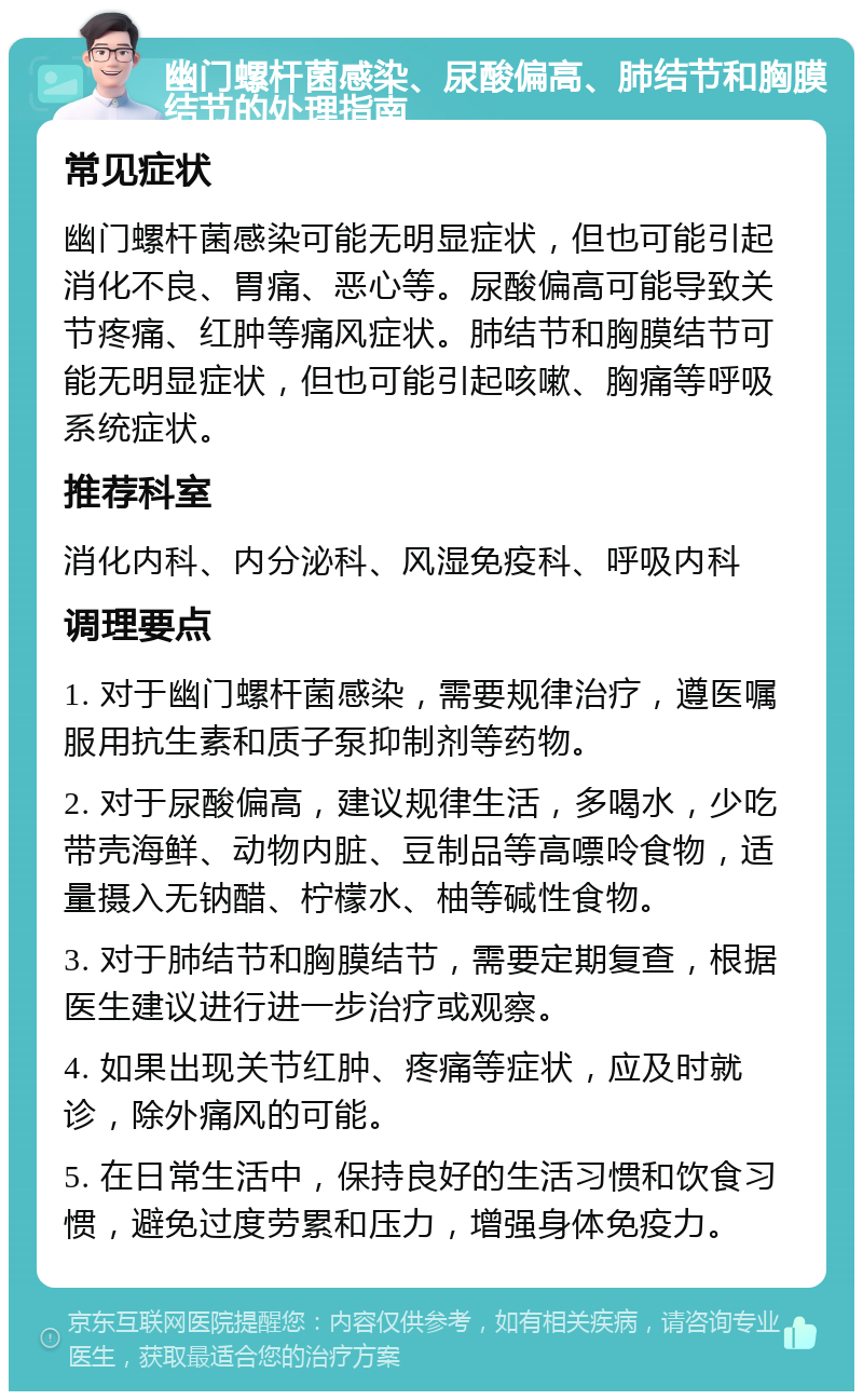 幽门螺杆菌感染、尿酸偏高、肺结节和胸膜结节的处理指南 常见症状 幽门螺杆菌感染可能无明显症状，但也可能引起消化不良、胃痛、恶心等。尿酸偏高可能导致关节疼痛、红肿等痛风症状。肺结节和胸膜结节可能无明显症状，但也可能引起咳嗽、胸痛等呼吸系统症状。 推荐科室 消化内科、内分泌科、风湿免疫科、呼吸内科 调理要点 1. 对于幽门螺杆菌感染，需要规律治疗，遵医嘱服用抗生素和质子泵抑制剂等药物。 2. 对于尿酸偏高，建议规律生活，多喝水，少吃带壳海鲜、动物内脏、豆制品等高嘌呤食物，适量摄入无钠醋、柠檬水、柚等碱性食物。 3. 对于肺结节和胸膜结节，需要定期复查，根据医生建议进行进一步治疗或观察。 4. 如果出现关节红肿、疼痛等症状，应及时就诊，除外痛风的可能。 5. 在日常生活中，保持良好的生活习惯和饮食习惯，避免过度劳累和压力，增强身体免疫力。