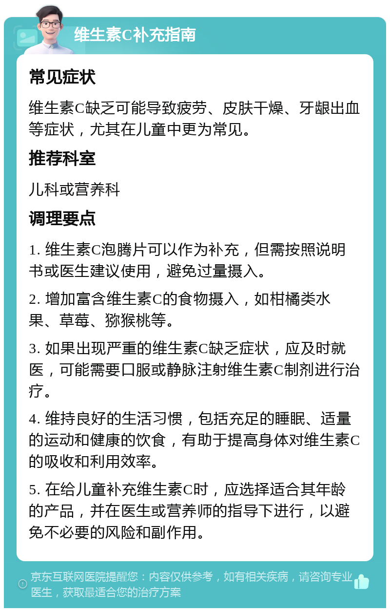 维生素C补充指南 常见症状 维生素C缺乏可能导致疲劳、皮肤干燥、牙龈出血等症状，尤其在儿童中更为常见。 推荐科室 儿科或营养科 调理要点 1. 维生素C泡腾片可以作为补充，但需按照说明书或医生建议使用，避免过量摄入。 2. 增加富含维生素C的食物摄入，如柑橘类水果、草莓、猕猴桃等。 3. 如果出现严重的维生素C缺乏症状，应及时就医，可能需要口服或静脉注射维生素C制剂进行治疗。 4. 维持良好的生活习惯，包括充足的睡眠、适量的运动和健康的饮食，有助于提高身体对维生素C的吸收和利用效率。 5. 在给儿童补充维生素C时，应选择适合其年龄的产品，并在医生或营养师的指导下进行，以避免不必要的风险和副作用。