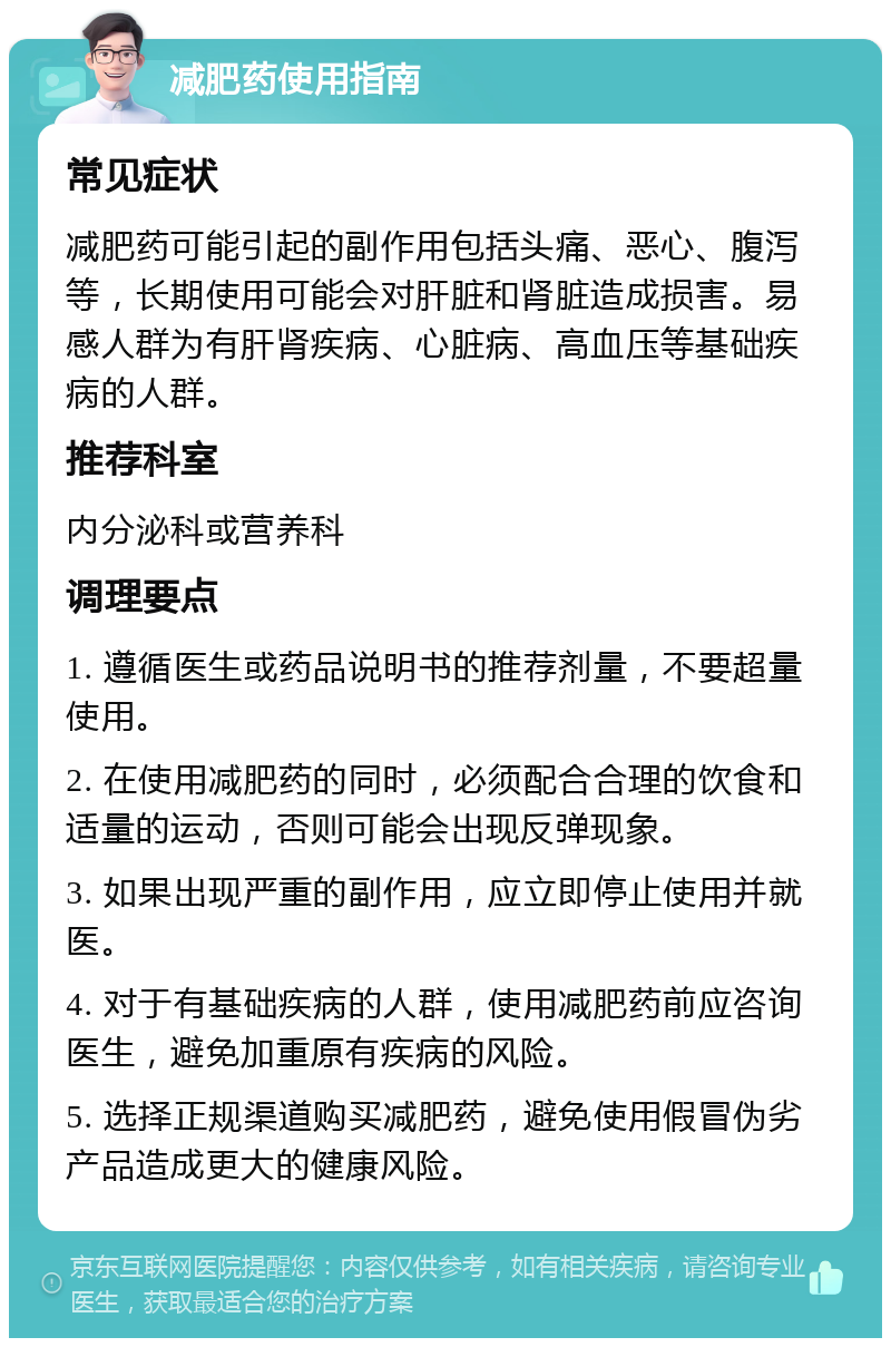 减肥药使用指南 常见症状 减肥药可能引起的副作用包括头痛、恶心、腹泻等，长期使用可能会对肝脏和肾脏造成损害。易感人群为有肝肾疾病、心脏病、高血压等基础疾病的人群。 推荐科室 内分泌科或营养科 调理要点 1. 遵循医生或药品说明书的推荐剂量，不要超量使用。 2. 在使用减肥药的同时，必须配合合理的饮食和适量的运动，否则可能会出现反弹现象。 3. 如果出现严重的副作用，应立即停止使用并就医。 4. 对于有基础疾病的人群，使用减肥药前应咨询医生，避免加重原有疾病的风险。 5. 选择正规渠道购买减肥药，避免使用假冒伪劣产品造成更大的健康风险。