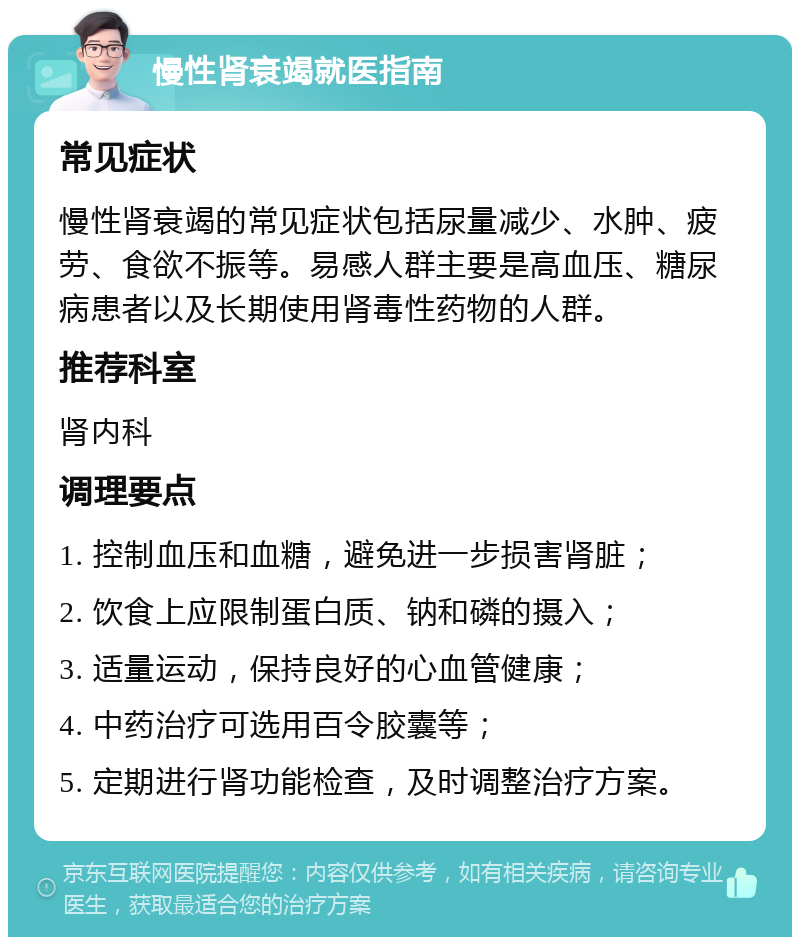 慢性肾衰竭就医指南 常见症状 慢性肾衰竭的常见症状包括尿量减少、水肿、疲劳、食欲不振等。易感人群主要是高血压、糖尿病患者以及长期使用肾毒性药物的人群。 推荐科室 肾内科 调理要点 1. 控制血压和血糖，避免进一步损害肾脏； 2. 饮食上应限制蛋白质、钠和磷的摄入； 3. 适量运动，保持良好的心血管健康； 4. 中药治疗可选用百令胶囊等； 5. 定期进行肾功能检查，及时调整治疗方案。