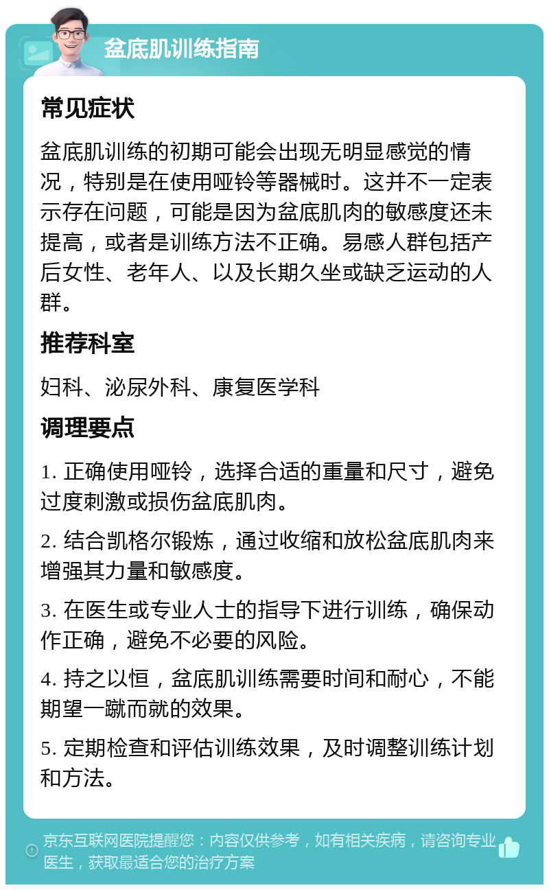 盆底肌训练指南 常见症状 盆底肌训练的初期可能会出现无明显感觉的情况，特别是在使用哑铃等器械时。这并不一定表示存在问题，可能是因为盆底肌肉的敏感度还未提高，或者是训练方法不正确。易感人群包括产后女性、老年人、以及长期久坐或缺乏运动的人群。 推荐科室 妇科、泌尿外科、康复医学科 调理要点 1. 正确使用哑铃，选择合适的重量和尺寸，避免过度刺激或损伤盆底肌肉。 2. 结合凯格尔锻炼，通过收缩和放松盆底肌肉来增强其力量和敏感度。 3. 在医生或专业人士的指导下进行训练，确保动作正确，避免不必要的风险。 4. 持之以恒，盆底肌训练需要时间和耐心，不能期望一蹴而就的效果。 5. 定期检查和评估训练效果，及时调整训练计划和方法。