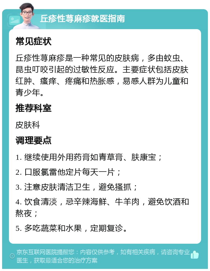 丘疹性荨麻疹就医指南 常见症状 丘疹性荨麻疹是一种常见的皮肤病，多由蚊虫、昆虫叮咬引起的过敏性反应。主要症状包括皮肤红肿、瘙痒、疼痛和热胀感，易感人群为儿童和青少年。 推荐科室 皮肤科 调理要点 1. 继续使用外用药膏如青草膏、肤康宝； 2. 口服氯雷他定片每天一片； 3. 注意皮肤清洁卫生，避免搔抓； 4. 饮食清淡，忌辛辣海鲜、牛羊肉，避免饮酒和熬夜； 5. 多吃蔬菜和水果，定期复诊。